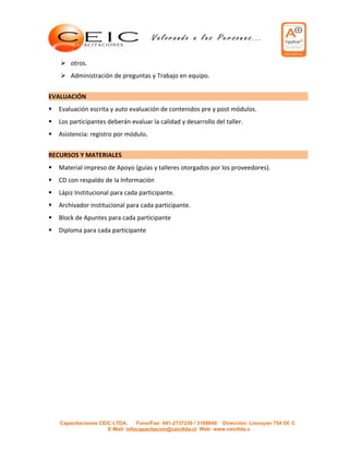  otros.
     Administración de preguntas y Trabajo en equipo.


EVALUACIÓN
   Evaluación escrita y auto evaluación de contenidos pre y post módulos.
   Los participantes deberán evaluar la calidad y desarrollo del taller.
   Asistencia: registro por módulo.


RECURSOS Y MATERIALES
   Material impreso de Apoyo (guías y talleres otorgados por los proveedores).
   CD con respaldo de la Información
   Lápiz Institucional para cada participante.
   Archivador institucional para cada participante.
   Block de Apuntes para cada participante
   Diploma para cada participante




    Capacitaciones CEIC LTDA.     Fono/Fax: 041-2737230 / 3168640 Dirección: Lincoyan 754 Of. C
                      E-Mail: infocapacitacion@ceicltda.cl Web: www.ceicltda.c
 