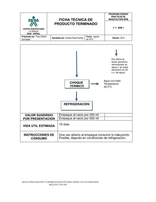 PROGRAMA BUENAS
                                                                                      PRACTICAS DE
                                  FICHA TECNICA DE                                  MANUFACTURA BPM

                                PRODUCTO TERMINADO
 CENTRO AGROPECUARIO
                                                                                        F. T. BPM 4
      “LA GRANJA”
    SENA - ESPINAL
Preparado por: Yuly Liliana                                      Fecha: Agosto
                              Aprobado por: Andrea Paola Gomez                          Versión: 2010
Gonzalez                                                         de 2010




                                                                                       Por último el
                                                                                       ácido ascórbico
                                                                                       vehiculizado en
                                                                                       agua (1 gr acido
                                                                                       ascórbico en 20
                                                                                       c.c. de agua).


                                                                                 Agua con hielo
                                                CHOQUE                           Temperatura
                                                TERMICO                          de 0°C.




                                          REFRIGERACION


  VALOR SUGERIDO                     Empaque al vacio por 250 ml
 POR PRESENTACION                    Empaque al vacio por 500 ml
                                     15 días.
 VIDA UTIL ESTIMADA

  INSTRUCCIONES DE                   Una vez abierto el empaque consumir lo más pronto
      CONSUMO                        Posible, dejando en condiciones de refrigeración.




SENA CONOCIMIENTO Y EMPRENDIMIENTO PARA TODOS LOS COLOMBIANOS
                      REGINAL TOLIMA
 