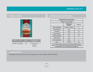 BONDIOLA FET A/V
INFORMACIÓN NUTRICIONALPRESENTACIÓN
INGREDIENTES
Bondiola de Cerdo, Sal, Azúcar, Especias, Conservador (INS 251-250)
INFORMACIÓN NUTRICIONAL
Porción 40 gr (4 fetas)
Cantidad por
porción
% VD (*)
Valor energético 130 kcal = 546 Kj 7
Carbohidratos 0 g 0
Proteínas 6,7 g 13
Grasas totales 10 g 18
Grasas saturadas 4 g 18
Grasas trans 0 g -
Fibra alimentaria 0,9 g 4
Sodio 712 mg 30
(*) % Valores Diarios con base a una dieta de 2000 kcal u
8400 kJ. Sus valores diarios pueden ser mayores o menores
dependiendo de sus necesidades energéticas.
CODIGO PESO UNID X
CAJA
CONSERVACION/
VIDA UTIL
100847 0,120kg 25 Conservar entre
0 y 8ºC.
90 días.
 