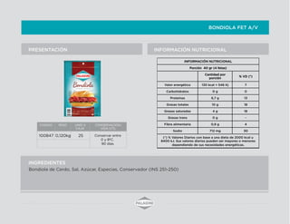 BONDIOLA FET A/V
INFORMACIÓN NUTRICIONALPRESENTACIÓN
INGREDIENTES
Bondiola de Cerdo, Sal, Azúcar, Especias, Conservador (INS 251-250)
INFORMACIÓN NUTRICIONAL
Porción 40 gr (4 fetas)
Cantidad por
porción
% VD (*)
Valor energético 130 kcal = 546 Kj 7
Carbohidratos 0 g 0
Proteínas 6,7 g 13
Grasas totales 10 g 18
Grasas saturadas 4 g 18
Grasas trans 0 g -
Fibra alimentaria 0,9 g 4
Sodio 712 mg 30
(*) % Valores Diarios con base a una dieta de 2000 kcal u
8400 kJ. Sus valores diarios pueden ser mayores o menores
dependiendo de sus necesidades energéticas.
CODIGO PESO UNID X
CAJA
CONSERVACION/
VIDA UTIL
100847 0,120kg 25 Conservar entre
0 y 8ºC.
90 días.
 