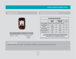 JAMÓN CRUDO BLOQUE CHICO
INFORMACIÓN NUTRICIONALPRESENTACIÓN
INGREDIENTES
Pernil de cerdo, Sal, Azúcar, Antioxidante (INS300), Conservantes (INS 250, INS 251).
CODIGO PESO UNID X
CAJA
CONSERVACION/
VIDA UTIL
101534 1 Conservar entre
0 y 8ºC.
270 días.
INFORMACIÓN NUTRICIONAL
% VD (*)
Valor energético 58 kcal = 243 kJ 3
Carbohidratos 0 g 0
Proteínas 11 g 14
Grasas totales 1,6 g 3
Grasas saturadas 0,6 g 3
Grasas trans 0 g -
(*) % Valores Diarios con base a una dieta de 2000 kcal u
8400 kJ. Sus valores diarios pueden ser mayores o menores
dependiendo de sus necesidades energéticas.
Porción 40 g
(2 fetas)
144 kcal = 607 kJ
0 g
26,8 g
4,1 g
1,4 g
0 g
Porción
100 g
3,5kg
 
