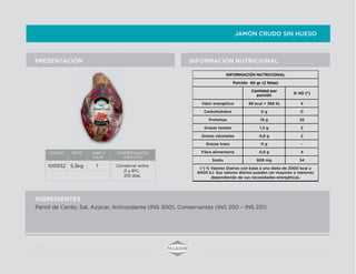 JAMÓN CRUDO SIN HUESO
INFORMACIÓN NUTRICIONALPRESENTACIÓN
INGREDIENTES
Pernil de Cerdo, Sal, Azúcar, Antioxidante (INS 300), Conservantes (INS 250 – INS 251)
CODIGO PESO UNID X
CAJA
CONSERVACION/
VIDA UTIL
100932 5,5kg 1 Conservar entre
0 y 8ºC.
210 días.
INFORMACIÓN NUTRICIONAL
Porción 40 gr (2 fetas)
Cantidad por
porción
% VD (*)
Valor energético 88 kcal = 368 Kj 4
Carbohidratos 0 g 0
Proteínas 19 g 25
Grasas totales 1,3 g 2
Grasas saturadas 0,8 g 2
Grasas trans 0 g -
Fibra alimentaria 0,9 g 4
Sodio 808 mg 34
(*) % Valores Diarios con base a una dieta de 2000 kcal u
8400 kJ. Sus valores diarios pueden ser mayores o menores
dependiendo de sus necesidades energéticas.
 