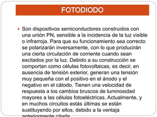  Son dispositivos semiconductores construidos con
una unión PN, sensible a la incidencia de la luz visible
o infrarroja. Para que su funcionamiento sea correcto
se polarizarán inversamente, con lo que producirán
una cierta circulación de corriente cuando sean
excitados por la luz. Debido a su construcción se
comportan como células fotovoltaicas, es decir, en
ausencia de tensión exterior, generan una tensión
muy pequeña con el positivo en el ánodo y el
negativo en el cátodo. Tienen una velocidad de
respuesta a los cambios bruscos de luminosidad
mayores a las células fotoeléctricas. Actualmente, y
en muchos circuitos estás últimas se están
sustituyendo por ellos, debido a la ventaja
 
