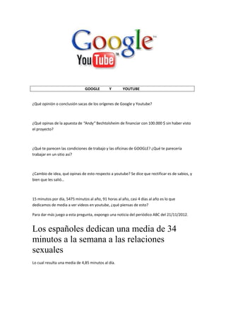 GOOGLE Y YOUTUBE
¿Qué opinión o conclusión sacas de los orígenes de Google y Youtube?
¿Qué opinas de la apuesta de “Andy” Bechtolsheim de financiar con 100.000 $ sin haber visto
el proyecto?
¿Qué te parecen las condiciones de trabajo y las oficinas de GOOGLE? ¿Qué te parecería
trabajar en un sitio así?
¿Cambio de idea, qué opinas de esto respecto a youtube? Se dice que rectificar es de sabios, y
bien que les salió…
15 minutos por día, 5475 minutos al año, 91 horas al año, casi 4 días al año es lo que
dedicamos de media a ver videos en youtube, ¿qué piensas de esto?
Para dar más juego a esta pregunta, expongo una noticia del periódico ABC del 21/11/2012.
Los españoles dedican una media de 34
minutos a la semana a las relaciones
sexuales
Lo cual resulta una media de 4,85 minutos al día.
 