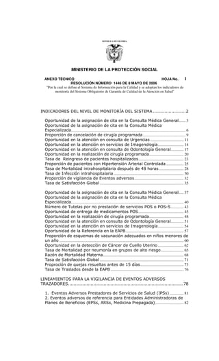 MINISTERIO DE LA PROTECCIÓN SOCIAL
ANEXO TÉCNICO HOJA No. .
RESOLUCIÓN NÚMERO 1446 DE 8 MAYO DE 2006
“Por la cual se define el Sistema de Información para la Calidad y se adoptan los indicadores de
monitoría del Sistema Obligatorio de Garantía de Calidad de la Atención en Salud”
1
INDICADORES DEL NIVEL DE MONITORÍA DEL SISTEMA .......................2
Oportunidad de la asignación de cita en la Consulta Médica General....... 3
Oportunidad de la asignación de cita en la Consulta Médica
Especializada.................................................................................................................... 6
Proporción de cancelación de cirugía programada ........................................... 9
Oportunidad en la atención en consulta de Urgencias.................................. 11
Oportunidad en la atención en servicios de Imagenología.......................... 14
Oportunidad en la atención en consulta de Odontología General............. 17
Oportunidad en la realización de cirugía programada................................... 20
Tasa de Reingreso de pacientes hospitalizados.............................................. 23
Proporción de pacientes con Hipertensión Arterial Controlada.................. 25
Tasa de Mortalidad intrahospitalaria después de 48 horas ......................... 28
Tasa de Infección intrahospitalaria....................................................................... 30
Proporción de vigilancia de Eventos adversos.................................................. 32
Tasa de Satisfacción Global ..................................................................................... 35
Oportunidad de la asignación de cita en la Consulta Médica General..... 37
Oportunidad de la asignación de cita en la Consulta Médica
Especializada.................................................................................................................. 40
Número de Tutelas por no prestación de servicios POS o POS-S............. 43
Oportunidad de entrega de medicamentos POS.............................................. 45
Oportunidad en la realización de cirugía programada................................... 48
Oportunidad en la atención en consulta de Odontología General............. 51
Oportunidad en la atención en servicios de Imagenología.......................... 54
Oportunidad de la Referencia en la EAPB........................................................... 57
Proporción de esquemas de vacunación adecuados en niños menores de
un año .............................................................................................................................. 60
Oportunidad en la detección de Cáncer de Cuello Uterino .......................... 62
Tasa de Mortalidad por neumonía en grupos de alto riesgo....................... 65
Razón de Mortalidad Materna.................................................................................. 68
Tasa de Satisfacción Global ..................................................................................... 71
Proproción de quejas resueltas antes de 15 días............................................ 73
Tasa de Traslados desde la EAPB .......................................................................... 76
LINEAMIENTOS PARA LA VIGILANCIA DE EVENTOS ADVERSOS
TRAZADORES................................................................................. 78
1. Eventos Adversos Prestadores de Servicios de Salud (IPSs) .............. 81
2. Eventos adversos de referencia para Entidades Administradoras de
Planes de Beneficios (EPSs, ARSs, Medicina Prepagada)............................. 82
 