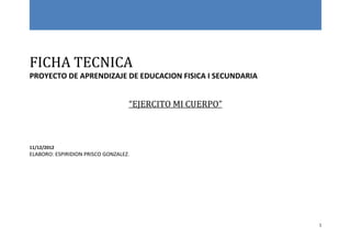 FICHA TECNICA
PROYECTO DE APRENDIZAJE DE EDUCACION FISICA I SECUNDARIA


                                   “EJERCITO MI CUERPO”



11/12/2012
ELABORO: ESPIRIDION PRISCO GONZALEZ.




                                                           1
 