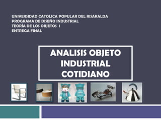 UNIVERSIDAD CATOLICA POPULAR DEL RISARALDA Programa de diseño industrial Teoría de los objetos  IEntrega Final  ANALISIS OBJETO INDUSTRIAL COTIDIANO   