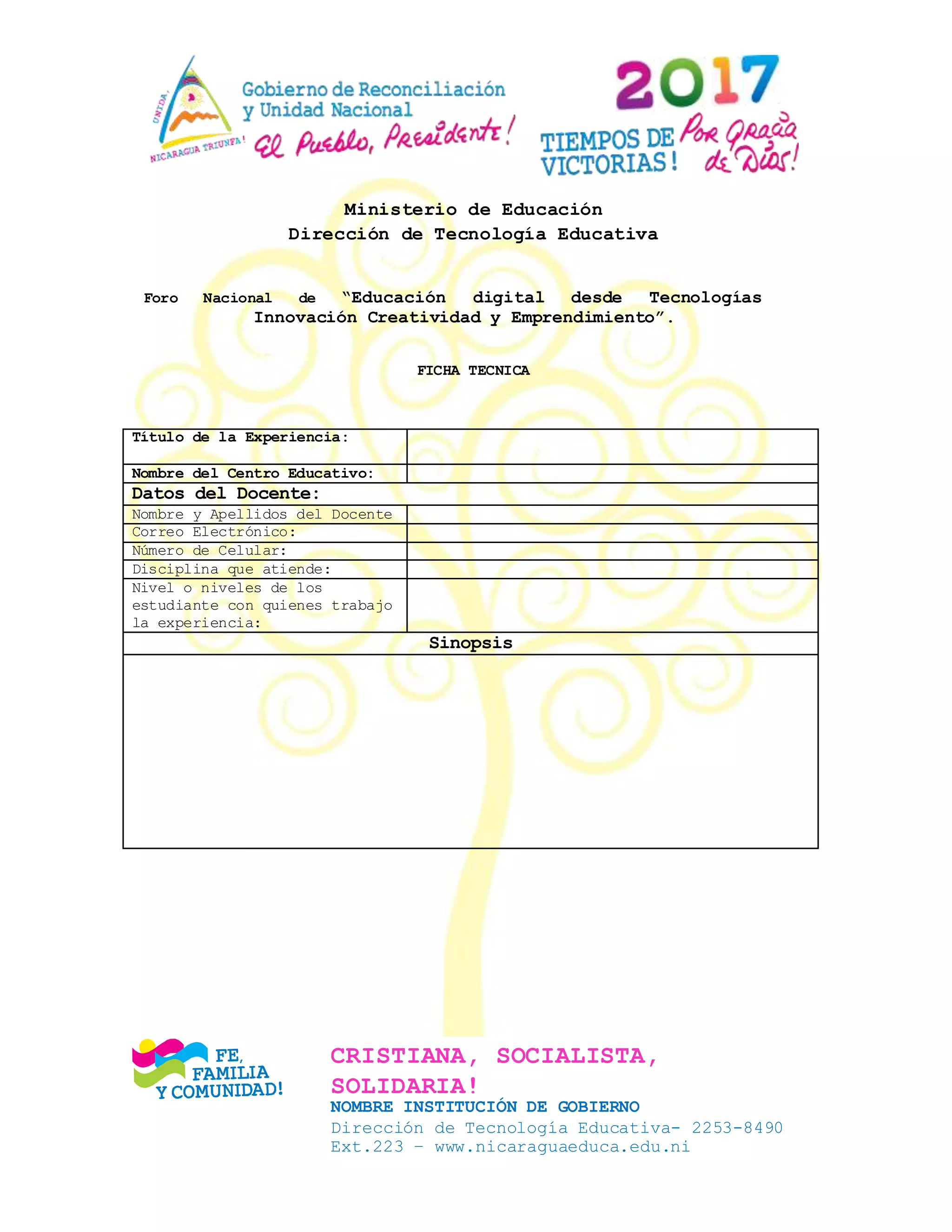 CRISTIANA, SOCIALISTA,
SOLIDARIA!
NOMBRE INSTITUCIÓN DE GOBIERNO
Dirección de Tecnología Educativa- 2253-8490
Ext.223 – www.nicaraguaeduca.edu.ni
Ministerio de Educación
Dirección de Tecnología Educativa
Foro Nacional de “Educación digital desde Tecnologías
Innovación Creatividad y Emprendimiento”.
FICHA TECNICA
Título de la Experiencia:
Nombre del Centro Educativo:
Datos del Docente:
Nombre y Apellidos del Docente
Correo Electrónico:
Número de Celular:
Disciplina que atiende:
Nivel o niveles de los
estudiante con quienes trabajo
la experiencia:
Sinopsis