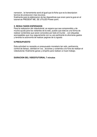 narracion , la herramienta word al igual que la ficha que es la descripcion
tecnica de produccion mas recursos.
finalmente para la elaboracion de las diapositivas que siven para la guia en el
tutorial de PRESENT ME, SE UTILIZO Power point.


5. RESULTADOS ESPERADOS
Para la realizacion del videotutorial, se espera que sea comprendido y de
mucha ayuda para los visitantes de la web, puesto que este es una forma de
realizar contenidos que seran conocidos por todo el mundo , con etiquetas
aconsejables que muy seguramente con su uso pertinente te ahorraras gastos
y tendras la autonomia de realizar paginas de tu agrado

6.PRESUPUESTO

Esta actividad no necesita un presupuesto monetario tan solo, pertinencia,
control de tiempo, claridad en voz , acciones y contenido a la hora de realizar el
videotutorial, finalmente ganas y empeño para realizar un buen trabajo.


DURACION DEL VIDEOTUTORIAL 7 minutos
 