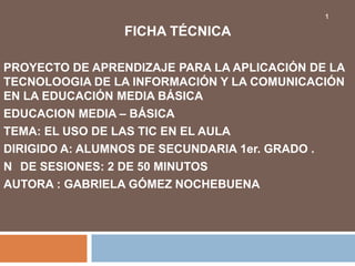 1

                FICHA TÉCNICA

PROYECTO DE APRENDIZAJE PARA LA APLICACIÓN DE LA
TECNOLOOGIA DE LA INFORMACIÓN Y LA COMUNICACIÓN
EN LA EDUCACIÓN MEDIA BÁSICA
EDUCACION MEDIA – BÁSICA
TEMA: EL USO DE LAS TIC EN EL AULA
DIRIGIDO A: ALUMNOS DE SECUNDARIA 1er. GRADO .
N DE SESIONES: 2 DE 50 MINUTOS
AUTORA : GABRIELA GÓMEZ NOCHEBUENA
 