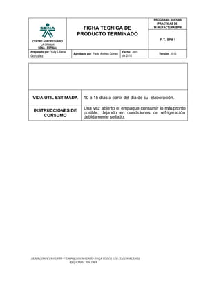 PROGRAMA BUENAS
                                                                                  PRACTICAS DE
                                  FICHA TECNICA DE                              MANUFACTURA BPM

                                PRODUCTO TERMINADO
 CENTRO AGROPECUARIO
                                                                                   F. T. BPM 1
      “LA GRANJA”
    SENA - ESPINAL
Preparado por: Yuly Liliana                                      Fecha: Abril
                              Aprobado por: Paola Andrea Gómez                    Versión: 2010
Gonzalez                                                         de 2010




 VIDA UTIL ESTIMADA                  10 a 15 días a partir del día de su elaboración.

                                     Una vez abierto el empaque consumir lo más pronto
  INSTRUCCIONES DE                   posible, dejando en condiciones de refrigeración
      CONSUMO                        debidamente sellado.




SENA CONOCIMIENTO Y EMPRENDIMIENTO PARA TODOS LOS COLOMBIANOS
                      REGIONAL TOLIMA
 