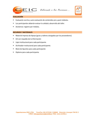 EVALUACIÓN
   Evaluación escrita y auto evaluación de contenidos pre y post módulos.
   Los participantes deberán evaluar la calidad y desarrollo del taller.
   Asistencia: registro por módulo.


RECURSOS Y MATERIALES
   Material impreso de Apoyo (guías y talleres otorgados por los proveedores).
   CD con respaldo de la Información
   Lápiz Institucional para cada participante.
   Archivador institucional para cada participante.
   Block de Apuntes para cada participante
   Diploma para cada participante




    Capacitaciones CEIC LTDA.     Fono/Fax: 041-2737230 / 3168640 Dirección: Lincoyan 754 Of. C
                      E-Mail: infocapacitacion@ceicltda.cl Web: www.ceicltda.c
 