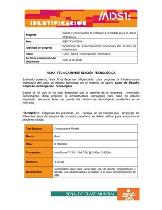 Proyecto 
Diseño y construcción de software a la medida para el sector 
empresarial 
Fase IDENTIFICACIÓN 
Actividad de proyecto 
Determinar las especificaciones funcionales del Sistema de 
Información 
Título Ficha Técnica “Investigación Tecnológica” 
Fecha de elaboración del 
Julio 12 de 2012 
documento 
FICHA TÉCNICA INVESTIGACIÓN TECNOLÓGICA 
Estimado aprendiz, esta ficha debe ser diligenciada para proponer la infraestructura 
tecnología del caso de estudio planteado en el material de apoyo Caso de Estudio 
Empresa Investigación Tecnológica. 
Según el rol que le ha sido designado por el gerente de la empresa (Innovador 
Tecnológico), debe proponer la infraestructura tecnológica para caso de estudio 
propuesto, recuerde tener en cuenta las tendencias tecnológicas existentes en el 
mercado. 
HARDWARE: Diligencie las columnas en cursiva, de tal manera que proponga los 
diferentes tipos de equipos de computo considera se deben utilizar para solucionar el 
problema citado. 
Tipo Equipo: Computadora Portatil 
Marca: Acer 
Valor: $ 1500000 
Procesador: Inter® core™ i3-3110M CPU @ 2.40Hz 2.40GHz 
Memoria: 4.00 GB 
Descripción: 
Computador ideal para hacer todo tipo de diseño, programación y 
demás, sus características ayudaban a el buen funcionamiento de 
esta. 
 