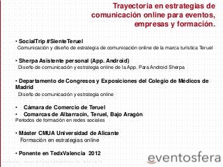 • SocialTrip #SienteTeruel
Comunicación y diseño de estrategia de comunicación online de la marca turística Teruel
• Sherpa Asistente personal (App. Android)
Diseño de comunicación y estrategia online de la App. Para Android Sherpa
• Departamento de Congresos y Exposiciones del Colegio de Médicos de
Madrid
Diseño de comunicación y estrategia online
• Cámara de Comercio de Teruel
• Comarcas de Albarracín, Teruel, Bajo Aragón
Periodos de formación en redes sociales
• Máster CMUA Universidad de Alicante
Formación en estrategias online
• Ponente en TedxValencia 2012
Trayectoria en estrategias de
comunicación online para eventos,
empresas y formación.
eventosfera - Henao 13 Planta 4 (48009 Bilbao) Tel.: 94 661 20 70
 