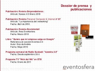Publicación: Revista Emprendedores:
Artículo: Saraos 2.0 Enero 2010
Publicación: Revista Personal Computer & Internet nº 87
Artículo: "La importancia del networking"
Fecha: Abril de 2010
Publicación: Revista Ecommretail
Artículo: Área Eventosfera
Fecha: Marzo 2010
Libro: "Quiero que mi empresa salga en Google"
Referencia en sección Eventos 2.0
Autor: Sico de Andrés
Fecha: Mayo 2010
Programa semanal de Radio Euskadi: "konekta 2.0"
Fecha: Desde septiembre 2010
Programa TV "Nick dut Nik" en ETB
Fecha: Enero de 2011
Dossier de prensa y
publicaciones
eventosfera - Henao 13 Planta 4 (48009 Bilbao) Tel.: 94 661 20 70
 