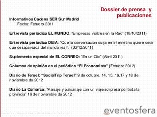 Informativos Cadena SER Sur Madrid
Fecha: Febrero 2011
Entrevista periódico EL MUNDO: “Empresas visibles en la Red” (10/10/2011)
Entrevista periódico DEIA: “Que la conversación surja en Internet no quiere decir
que desaparezca del mundo real”. (30/12/2011)
Suplemento especial de EL CORREO: “En un Clic” (Abril 2011)
Columna de opinión en el periódico “El Economista” (Febrero 2012)
Diario de Teruel: “SocialTrip Teruel” 9 de octubre, 14, 15, 16,17 y 18 de
noviembre de 2012
Diario La Comarca: “Paisaje y paisanaje con un viaje sorpresa por toda la
provincia” 16 de noviembre de 2012
Dossier de prensa y
publicaciones
eventosfera - Henao 13 Planta 4 (48009 Bilbao) Tel.: 94 661 20 70
 