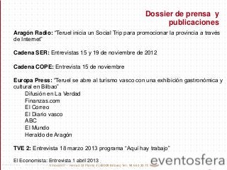 Aragón Radio: “Teruel inicia un Social Trip para promocionar la provincia a través
de Internet”
Cadena SER: Entrevistas 15 y 19 de noviembre de 2012
Cadena COPE: Entrevista 15 de noviembre
Europa Press: “Teruel se abre al turismo vasco con una exhibición gastronómica y
cultural en Bilbao”
Difusión en La Verdad
Finanzas.com
El Correo
El Diario vasco
ABC
El Mundo
Heraldo de Aragón
TVE 2: Entrevista 18 marzo 2013 programa “Aquí hay trabajo”
El Economista: Entrevista 1 abril 2013
Dossier de prensa y
publicaciones
Emoción7 - Henao 13 Planta 4 (48009 Bilbao) Tel.: 94 661 20 70eventosfera - Henao 13 Planta 4 (48009 Bilbao) Tel.: 94 661 20 70
 
