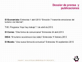 El Economista: Entrevista 1 abril 2013 “Emoción 7 transmite emociones del
turismo vía Internet”.
TVE: Programa “Aquí hay trabajo” 1 de abril de 2013
El Correo: “Otra forma de comunicarse” Entrevista 24 abril,2013
DEIA: “El turismo se anima en las redes” Entrevista 11 febrero,2013
El Mundo: “Una nueva forma de comunicar” Entrevista 16 septiembre 2013
Dossier de prensa y
publicaciones
Emoción7 - Henao 13 Planta 4 (48009 Bilbao) Tel.: 94 661 20 70
 