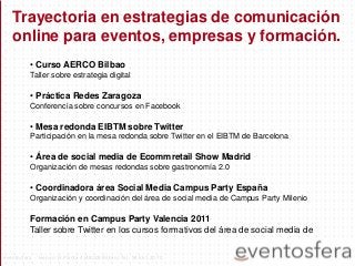 Trayectoria en estrategias de comunicación
online para eventos, empresas y formación.
• Curso AERCO Bilbao
Taller sobre estrategia digital
• Práctica Redes Zaragoza
Conferencia sobre concursos en Facebook
• Mesa redonda EIBTM sobre Twitter
Participación en la mesa redonda sobre Twitter en el EIBTM de Barcelona
• Área de social media de Ecommretail Show Madrid
Organización de mesas redondas sobre gastronomía 2.0
• Coordinadora área Social Media Campus Party España
Organización y coordinación del área de social media de Campus Party Milenio
Formación en Campus Party Valencia 2011
Taller sobre Twitter en los cursos formativos del área de social media de
eventosfera - Henao 13 Planta 4 (48009 Bilbao) Tel.: 94 661 20 70
 