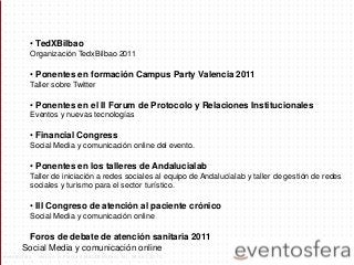 • TedXBilbao
Organización TedxBilbao 2011
• Ponentes en formación Campus Party Valencia 2011
Taller sobre Twitter
• Ponentes en el II Forum de Protocolo y Relaciones Institucionales
Eventos y nuevas tecnologías
• Financial Congress
Social Media y comunicación online del evento.
• Ponentes en los talleres de Andalucialab
Taller de iniciación a redes sociales al equipo de Andalucíalab y taller de gestión de redes
sociales y turismo para el sector turístico.
• III Congreso de atención al paciente crónico
Social Media y comunicación online
Foros de debate de atención sanitaria 2011
Social Media y comunicación online
eventosfera - Henao 13 Planta 4 (48009 Bilbao) Tel.: 94 661 20 70
 