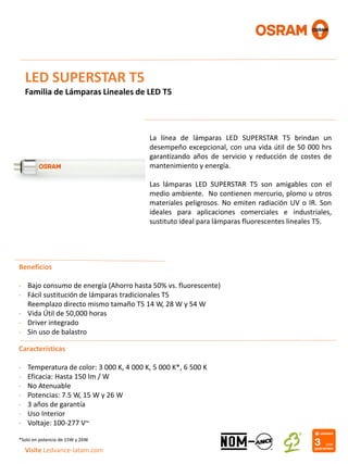 LED SUPERSTAR T5
Familia de Lámparas Lineales de LED T5
La línea de lámparas LED SUPERSTAR T5 brindan un
desempeño excepcional, con una vida útil de 50 000 hrs
garantizando años de servicio y reducción de costes de
mantenimiento y energía.
Las lámparas LED SUPERSTAR T5 son amigables con el
medio ambiente. No contienen mercurio, plomo u otros
materiales peligrosos. No emiten radiación UV o IR. Son
ideales para aplicaciones comerciales e industriales,
sustituto ideal para lámparas fluorescentes lineales T5.
Beneficios
- Bajo consumo de energía (Ahorro hasta 50% vs. fluorescente)
- Fácil sustitución de lámparas tradicionales T5
Reemplazo directo mismo tamaño T5 14 W, 28 W y 54 W
- Vida Útil de 50,000 horas
- Driver integrado
- Sin uso de balastro
Visite Ledvance-latam.com
Características
- Temperatura de color: 3 000 K, 4 000 K, 5 000 K*, 6 500 K
- Eficacia: Hasta 150 lm / W
- No Atenuable
- Potencias: 7.5 W, 15 W y 26 W
- 3 años de garantía
- Uso Interior
- Voltaje: 100-277 V~
*Solo en potencia de 15W y 26W
 