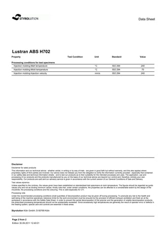 Data Sheet




Lustran ABS H702
Property                                                             Test Condition                   Unit                 Standard                           Value

Processing conditions for test specimens
  Injection molding-Melt temperature                                                                  °C                    ISO 294                            240
  Injection molding-Mold temperature                                                                  °C                    ISO 294                             70
  Injection molding-Injection velocity                                                                mm/s                  ISO 294                            240




Disclaimer
Disclaimer for sales products
This information and our technical advice - whether verbal, in writing or by way of trials - are given in good faith but without warranty, and this also applies where
proprietary rights of third parties are involved. Our advice does not release you from the obligation to verify the information currently provided - especially that contained
in our safety data and technical information sheets - and to test our products as to their suitability for the intended processes and uses. The application, use and
processing of our products and the products manufactured by you on the basis of our technical advice are beyond our control and, therefore, entirely your own
responsibility. Our products are sold and our advisory service is given in accordance with the current version of our General Conditions of Sale and Delivery.
Test values styrenics
Unless specified to the contrary, the values given have been established on standardised test specimens at room temperature. The figures should be regarded as guide
values only and not as binding minimum values. Kindly note that, under certain conditions, the properties can be affected to a considerable extent by the design of the
mould/die, the processing conditions and the colouring. This is valid especially for CTI.
Processing note
Under the recommended processing conditions small quantities of decomposition product may be given off during processing. To preclude any risk to the health and
well-being of the machine operatives, tolerance limits for the work environment must be ensured by the provision of efficient exhaust ventilation and fresh air at the
workplace in accordance with the Safety Data Sheet. In order to prevent the partial decomposition of the polymer and the generation of volatile decomposition products,
the prescribed processing temperatures should not be substantially exceeded. Since excessively high temperatures are generally the result of operator error or defects in
the heating system, special care and controls are essential in these areas.


Styrolution Köln GmbH, D-50769 Köln



Page 2 from 2
Edition 30.09.2011 12:40:01
 