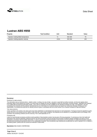 Data Sheet




Lustran ABS H950
Property                                                             Test Condition                   Unit                 Standard                           Value

  Injection molding-Mold temperature                                                                  °C                    ISO 294                             70
  Injection molding-Injection velocity                                                                mm/s                  ISO 294                            240




Disclaimer
Disclaimer for sales products
This information and our technical advice - whether verbal, in writing or by way of trials - are given in good faith but without warranty, and this also applies where
proprietary rights of third parties are involved. Our advice does not release you from the obligation to verify the information currently provided - especially that contained
in our safety data and technical information sheets - and to test our products as to their suitability for the intended processes and uses. The application, use and
processing of our products and the products manufactured by you on the basis of our technical advice are beyond our control and, therefore, entirely your own
responsibility. Our products are sold and our advisory service is given in accordance with the current version of our General Conditions of Sale and Delivery.
Test values styrenics
Unless specified to the contrary, the values given have been established on standardised test specimens at room temperature. The figures should be regarded as guide
values only and not as binding minimum values. Kindly note that, under certain conditions, the properties can be affected to a considerable extent by the design of the
mould/die, the processing conditions and the colouring. This is valid especially for CTI.
Processing note
Under the recommended processing conditions small quantities of decomposition product may be given off during processing. To preclude any risk to the health and
well-being of the machine operatives, tolerance limits for the work environment must be ensured by the provision of efficient exhaust ventilation and fresh air at the
workplace in accordance with the Safety Data Sheet. In order to prevent the partial decomposition of the polymer and the generation of volatile decomposition products,
the prescribed processing temperatures should not be substantially exceeded. Since excessively high temperatures are generally the result of operator error or defects in
the heating system, special care and controls are essential in these areas.


Styrolution Köln GmbH, D-50769 Köln



Page 2 from 2
Edition 30.09.2011 12:42:40
 
