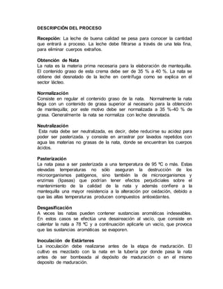 DESCRIPCIÓN DEL PROCESO
Recepción: La leche de buena calidad se pesa para conocer la cantidad
que entrará a proceso. La leche debe filtrarse a través de una tela fina,
para eliminar cuerpos extraños.
Obtención de Nata
La nata es la materia prima necesaria para la elaboración de mantequilla.
El contenido graso de esta crema debe ser de 35 % a 40 %. La nata se
obtiene del desnatado de la leche en centrífuga como se explica en el
sector lácteo.
Normalización
Consiste en regular el contenido graso de la nata. Normalmente la nata
llega con un contenido de grasa superior al necesario para la obtención
de mantequilla; por este motivo debe ser normalizada a 35 %-40 % de
grasa. Generalmente la nata se normaliza con leche desnatada.
Neutralización
Esta nata debe ser neutralizada, es decir, debe reducirse su acidez para
poder ser pasterizada. y consiste en arrastrar por lavados repetidos con
agua las materias no grasas de la nata, donde se encuentran los cuerpos
ácidos.
Pasterización
La nata pasa a ser pasterizada a una temperatura de 95 ºC o más. Estas
elevadas temperaturas no sólo aseguran la destrucción de los
microorganismos patógenos, sino también la de microorganismos y
enzimas (lipasas) que podrían tener efectos perjudiciales sobre el
mantenimiento de la calidad de la nata y además confiere a la
mantequilla una mayor resistencia a la alteración por oxidación, debido a
que las altas temperaturas producen compuestos antioxidantes.
Desgasificación
A veces las natas pueden contener sustancias aromáticas indeseables.
En estos casos se efectúa una desaireación al vacío, que consiste en
calentar la nata a 78 ºC y a continuación aplicarle un vacío, que provoca
que las sustancias aromáticas se evaporen.
Inoculación de Estárteres
La inoculación debe realizarse antes de la etapa de maduración. El
cultivo es mezclado con la nata en la tubería por donde pasa la nata
antes de ser bombeada al depósito de maduración o en el mismo
deposito de maduración.
 