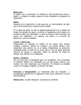 Maduración
El objetivo de la maduración es acidificar la nata (proporciona aroma y
sabor) y cristalizar la materia grasa de forma simultánea en depósitos de
maduración.
Batido
Después de la maduración, la nata pasa por un intercambiador de calor
que le da la temperatura requerida para el batido.
En la etapa de batido, la nata es agitada violentamente con el objetivo de
romper los glóbulos de grasa y provocar la coalescencia de la grasa y la
formación granos de mantequilla. La nata se divide en dos fracciones: los
granos de mantequilla y la mazada, que pasan a la sección de
separación o primer amasado.
Lavado o Desuerado
Antiguamente se realizaba un lavado de los granos para eliminar
cualquier contenido residual de mazada o de sólidos lácteos, pero
actualmente esta práctica ya no se realiza. Simplemente, los granos de
mantequilla pasan a través de un canal cónico y de una placa perforada
(sección de secado y exprimido), donde se eliminan los restos de
mazada aún retenida en la mantequilla.
Salado y Amasado
Una vez exprimida la mantequilla pasa a la amasadora. Con el amasado
se pretende obtener una mantequilla con una fase grasa continua, que
contiene una fase dispersada muy finamente. El amasado se completa
cuando se consigue completar la inversión de fases.
Envasado y Empaquetado: La mantequilla debe ser envasada y
empaquetada después de su elaboración para que la estructura no sufra
fraccionamiento.
Almacenado: se debe almacenar a temperatura ambiente.
 