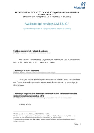 ELEMENTOS DA FICHA TÉCNICA DE SONDAGEM A DISPONIBILIZAR
                           PUBLICAMENTE123
         (de acordo com o artigo 6º da Lei nº 10/2000 de 21 de Junho)


                        Avaliação dos serviços S.M.T.U.C.*
                     *(Serviços Municipalizados de Transportes Públicos Urbanos de Coimbra)




1. Entidade responsável pela realização da sondagem:
Art.º 6/1/a: “A denominação e a sede da entidade responsável pela sua realização”



      Markestest – Marketing, Organização, Formação, Lda. Com Sede na
rua de São José, 183 - 2º 1169-116 – Lisboa



2. Identificação do técnico responsável:
Art.º 6º/1/b, 1ª parte: “A identificação do técnico responsável pela realização da sondagem”



            Direcção Técnica de responsabilidade de Berta Leitão – Licenciada
em Comunicação Empresarial, no ramo da Estatística e da Investigação
Operacional



3. Identificação das pessoas e/ou entidades que colaboraram de forma relevante na realização da
sondagem (consultores, subempreitada, outra)
Art. 6º/1/b, 2ª parte: “e, se for caso disso, das entidades e demais pessoas que colaboraram de forma relevante nesse âmbito”



            Não se aplica



1 Modelo aprovado através da Deliberação 1/SOND/2009, de 8 de Julho.
2 Embora presentes e exigidos em termos de depósito, os campos nº 2, 3, 4 e 14 (alíneas b), c) e v) do artigo 6.º da Lei das
Sondagens) não serão disponibilizados publicamente (ver Ficha_Tecnica_de_Publicitacao.pdf).
3 As empresas devem assinalar como “não se aplica” todos os pontos ou sub-pontos da ficha técnica que não se ajustem à
sondagem depositada.

                                                                                                                                Página | 2
 