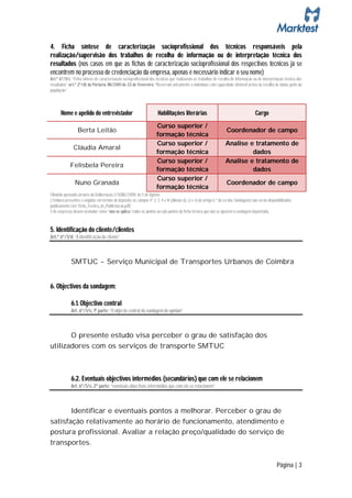 4. Ficha síntese de caracterização socioprofissional dos técnicos responsáveis pela
realização/supervisão dos trabalhos de recolha de informação ou de interpretação técnica dos
resultados (nos casos em que as fichas de caracterização socioprofissional dos respectivos técnicos já se
encontrem no processo de credenciação da empresa, apenas é necessário indicar o seu nome)
Art.º 6º/1/c: “Ficha síntese de caracterização socioprofissional dos técnicos que realizaram os trabalhos de recolha de informação ou de interpretação técnica dos
resultados” art.º 2º/d) da Portaria 118/2001 de 23 de Fevereiro: “Recorram unicamente a indivíduos com capacidade eleitoral activa na recolha de dados junto da
população”



       Nome e apelido do entrevistador                                  Habilitações literárias                                          Cargo
                                                                       Curso superior /
                  Berta Leitão                                                                                        Coordenador de campo
                                                                       formação técnica
                                                                       Curso superior /                              Analise e tratamento de
               Cláudia Amaral
                                                                       formação técnica                                       dados
                                                                       Curso superior /                              Analise e tratamento de
             Felisbela Pereira
                                                                       formação técnica                                       dados
                                                                       Curso superior /
                Nuno Granada                                                                                          Coordenador de campo
                                                                       formação técnica
1 Modelo aprovado através da Deliberação 2/SOND/2009, de 5 de Agosto.
2 Embora presentes e exigidos em termos de depósito, os campos nº 2, 3, 4 e 14 (alíneas b), c) e v) do artigo 6.º da Lei das Sondagens) não serão disponibilizados
publicamente (ver Ficha_Tecnica_de_Publicitacao.pdf).
3 As empresas devem assinalar como “não se aplica” todos os pontos ou sub-pontos da ficha técnica que não se ajustem à sondagem depositada.



5. Identificação do cliente/clientes
Art.º 6º/1/d: “A identificação do cliente”



              SMTUC - Serviço Municipal de Transportes Urbanos de Coimbra


6. Objectivos da sondagem:

              6.1. Objectivo central
              Art. 6º/1/e, 1ª parte: “O objecto central da sondagem de opinião”



       O presente estudo visa perceber o grau de satisfação dos
utilizadores com os serviços de transporte SMTUC



              6.2. Eventuais objectivos intermédios (secundários) que com ele se relacionem
              Art. 6º/1/e, 2ª parte: “eventuais objectivos intermédios que com ele se relacionem”



       Identificar e eventuais pontos a melhorar. Perceber o grau de
satisfação relativamente ao horário de funcionamento, atendimento e
postura profissional. Avaliar a relação preço/qualidade do serviço de
transportes.


                                                                                                                                                        Página | 3
 