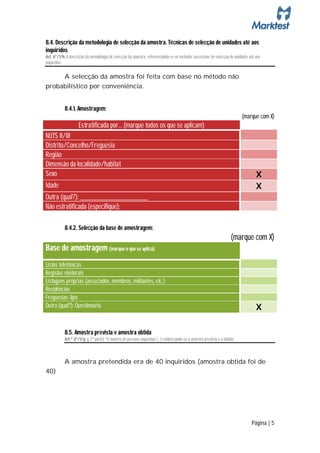 8.4. Descrição da metodologia de selecção da amostra. Técnicas de selecção de unidades até aos
inquiridos
Art. 6º/1/h: A descrição da metodologia de selecção da amostra, referenciando-se os métodos sucessivos de selecção de unidades até aos
inquiridos;

     A selecção da amostra foi feita com base no método não
probabilístico por conveniência.


           8.4.1. Amostragem:
                                                                                                                           (marque com X)
                    Estratificada por… (marque todos os que se aplicam)
NUTS II/III
Distrito/Concelho/Freguesia
Região
Dimensão da localidade/habitat
Sexo                                                                                                                               X
Idade                                                                                                                              X
Outra (qual?): _________________________
Não estratificada (especifique):

           8.4.2. Selecção da base de amostragem:
                                                                                                                     (marque com X)
Base de amostragem (marque o que se aplica)
Listas telefónicas
Registos eleitorais
Listagens próprias (associados, membros, militantes, etc.)
Residências
Freguesias-tipo
Outra (qual?): Questionário                                                                                                        X

           8.5. Amostra prevista e amostra obtida
           Art.º 6º/1/g: g, 2ª parte) “O número de pessoas inquiridas (…) evidenciando-se a amostra prevista e a obtida”



           A amostra pretendida era de 40 inquiridos (amostra obtida foi de
40)




                                                                                                                                Página | 5
 
