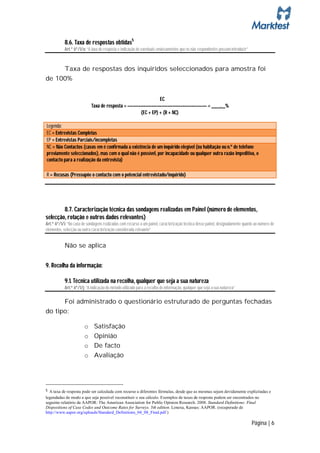 8.6. Taxa de respostas obtidas5
           Art.º 6º/1/o: “A taxa de resposta e indicação de eventuais enviesamentos que os não respondentes possam introduzir”



     Taxa de respostas dos inquiridos seleccionados para amostra foi
de 100%


                                                              EC
                            Taxa de resposta = –––––––––––––––––––––––––––––– = ____,__%
                                                    (EC + EP) + (R + NC)

Legenda:
EC = Entrevistas Completas
EP = Entrevistas Parciais/incompletas
NC = Não Contactos (casos em é confirmada a existência de um inquirido elegível (na habitação ou n.º de telefone
previamente seleccionados), mas com o qual não é possível, por incapacidade ou qualquer outra razão impeditiva, o
contacto para a realização da entrevista)

R = Recusas (Pressupõe o contacto com o potencial entrevistado/inquirido)




        8.7. Caracterização técnica das sondagens realizadas em Painel (número de elementos,
selecção, rotação e outros dados relevantes)
Art.º 6º/1/i: “No caso de sondagens realizadas com recurso a um painel, caracterização técnica desse painel, designadamente quanto ao número de
elementos, selecção ou outra caracterização considerada relevante”


           Não se aplica


9. Recolha da informação:

           9.1. Técnica utilizada na recolha, qualquer que seja a sua natureza
           Art.º 6º/1/j: “A indicação do método utilizado para a recolha de informação, qualquer que seja a sua natureza”

      Foi administrado o questionário estruturado de perguntas fechadas
do tipo:

                        o     Satisfação
                        o     Opinião
                        o     De facto
                        o     Avaliação




5 A taxa de resposta pode ser calculada com recurso a diferentes fórmulas, desde que as mesmas sejam devidamente explicitadas e
legendadas de modo a que seja possível reconstituir o seu cálculo. Exemplos de taxas de resposta podem ser encontrados no
seguinte relatório da AAPOR: The American Association for Public Opinion Research. 2008. Standard Definitions: Final
Dispositions of Case Codes and Outcome Rates for Surveys. 5th edition. Lenexa, Kansas: AAPOR. (recuperado de
http://www.aapor.org/uploads/Standard_Definitions_04_08_Final.pdf )

                                                                                                                                 Página | 6
 