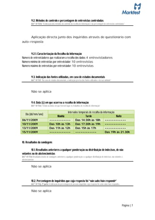 9.2. Métodos de controlo e percentagem de entrevistas controladas
            Art.º 6º/1/m: “A indicação dos métodos de controlo da recolha de informação e da percentagem de entrevistas controladas”




      Aplicação directa junto dos inquiridos através de questionário com
auto-resposta


        9.2.1. Caracterização da Recolha da Informação
Número de entrevistadores que realizaram a recolha dos dados: 4 entrevistadores
Número mínimo de entrevistas por entrevistador: 10 entrevistas
Número máximo de entrevistas por entrevistador: 10 entrevistas


            9.3. Indicação das fontes utilizadas, em caso de estudos documentais
            Art.º 6º/1/l: “No caso de estudos documentais, a indicação precisa das fontes utilizadas e da sua validade”



            Não se aplica


            9.4. Data (s) em que ocorreu a recolha de informação
            Art.º 6º/1/u: “A data ou datas em que tiveram lugar os trabalhos de recolha de informação”

                                                             Intervalos temporais de recolha da informação
    Dia (dd/mm/ano)
                                               Manhã                          Tarde                        Noite
06/11/2009                          ------------                       Das 14:30h às 18h                      ------------
10/11/2009                          Das 10h às 13h                     Das 17:30h às 19h                      ------------
13/11/2009                          Das 11h às 12h                     Das 15h às 17h                         ------------
15/11/2009                          ------------                       ------------                           Das 19h às 21.30h


10. Resultados da sondagem:

        10.1. Resultados anteriores a qualquer ponderação ou distribuição de indecisos, de não
votantes ou de abstencionistas
Art.º 6º/1/n: Resultados brutos de sondagem, anteriores a qualquer ponderação e a qualquer distribuição de indecisos, não votantes e
abstencionistas

            Não se aplica



            10.2. Percentagem de inquiridos que cuja resposta foi “não sabe/não responde”
            Art.º 6º/1/p, 1ª parte: A indicação da percentagem de pessoas inquiridas cuja resposta foi «não sabe/não responde»,

            Não se aplica



                                                                                                                                  Página | 7
 