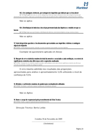 10.3. Em sondagens eleitorais, percentagem de inquiridos que indicam que se irão abster
           Art.º 6º/1/p,2ª parte: bem como, no caso de sondagens que tenham por objecto intenções de voto, a percentagem de pessoas que
declararam que se irão abster, sempre que se presuma que a mesma seja susceptível de alterar significativamente a interpretação dos resultados

            Não se aplica


            10.4. Distribuição de indecisos: descrição pormenorizada das hipóteses e modelo em que se
baseia
            Art.º 6º/1/q: Sempre que seja efectuada a redistribuição dos indecisos, a descrição das hipóteses em que a mesma se baseia

            Não se aplica


11. Texto integral das questões e/ou documentos apresentados aos inquiridos relativos à sondagem
objecto de depósito
Art.º 6º/1/r: “O texto integral das questões colocadas e de outros documentos apresentados às pessoas inquiridas”

            Exemplar do questionário aplicado em Anexo


12. Margem de erro estatístico máximo do total da amostra e associado a cada ventilação, e os níveis de
significância estatística das diferenças entre segmentos analisados
Art.º 6º/1/s: “A margem de erro estatístico máximo associado a cada ventilação, assim como o nível de significância estatística das diferenças
referentes aos principais resultados da sondagem de opinião”

      O erro máximo admitido nos resultados das proporções
apresentadas para análise é aproximadamente 5,0% utilizando o nível de
confiança de 9,5%



13. Métodos e coeficientes máximos de ponderação eventualmente utilizados
Art.º 6º/1/t: “Os métodos e coeficientes máximos de ponderação eventualmente utilizados”



            Não se Aplica


14. Nome e cargo do responsável pelo preenchimento da Ficha Técnica
Art.º 6º/1/v: “O nome e cargo do responsável pelo preenchimento da ficha”



    Direcção Técnica: Berta Leitão




                                            Coimbra 30 de Novembro de 2009
                                      ....................................................................
                                                              (Assinatura)

                                                                                                                                    Página | 8
 
