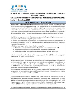 FICHA TÉCNICA DE LA DISCUSIÓN “PRESUPUESTO MULTIANUAL 2018-2022,
RUTA PAÍS 5 AÑOS”
Entidad: MINISTERIO DECOMUNICACIONES INFRAESTRUCTURAY VIVIENDA
Fecha:01 de junio de 2017
PRESENTACIONES DE APERTURA
MINISTERIO DE FINANZASPÚBLICAS: El señorMinistrode FinanzasPúblicas,Julio Héctor Estrada
dirigiópalabrasde bienvenida a la audiencia, a los representantes de la entidades públicas, del
sectorprivado,de la sociedadcivil,centrosde investigacióny expertos en temas de crecimiento
y desarrolloeconómico,estableció que la idea del ejercicio es plantear en qué dirección se está
ejecutandoel presupuesto de las diferentes carteras, dónde se está invirtiendo y así obtener la
retroalimentación, apoyo e ideas de la información que presentan las diferentes entidades.
Explicólasetapasque componen el proceso presupuestario, los plazos legales para cada una de
ellas, incluyendo su integración y principales actores.
En la etapa de planificación, describió cómo está integrada por las normas SNIP, las normas de
formulación, la presentación de los POAS y los acuerdos Globales, posteriormente desglosó la
etapa de la formulación.
Señaló las acciones que ya han sido realizadas, entre ellas:
• Definición de escenario macro fiscal – Exposición de supuestos Banguat-SAT
• Talleres de Micro simulaciones – Apoyo de Cooperación Internacional
• Talleres Sectoriales con Expertos – Diagnóstico de seis sectores priorizados
Actualmente se están realizando los talleres de presupuesto abierto 2018 como insumo para la
definición de los techos presupuestarios.
A partir de las acciones anteriores se definieron diferentes escenarios, para la estimación del
crecimiento del PIB según las proyecciones macroeconómicas de Banguat, proyectándose un
crecimiento del PIB real entre 3.0% y 3.8% para el 2017, con una inflación entre el 3% y el 5% y
un PIB Nominal 7.1%, mientras que el porcentaje de variación es de 1% y el crecimiento
proyectado es de 0.1% anual durante los 5 años.
Las estimacionesde recaudaciónde SATpara el 2018, muestranun crecimiento modelando una
recuperación de la carga tributaria sin modificaciones a impuestos o base, solamente mejoras
operativas, recuperando la capacidad de la SAT.
La estimación del presupuesto en el 2018 es de Q.83,085 millones, el presupuesto actual es de
Q.76,989 millones,ladiferenciade estos propone un incremento de Q.6,096 millones, los cuales
Q.1,500 millones deben ser distribuidos en Consejos Desarrollo, Municipalidades, SAT, USAC,
Deportes yotros,y Q. 400 millonesenaumentoamortización y Servicios de la Deuda, por lo que
se tiene Q.4,196 millones en presupuesto para ser distribuido en todo el Estado.
En funcióndel ejerciciomultianual,se tiene lasiguiente gráficade proyección de presupuesto así
 