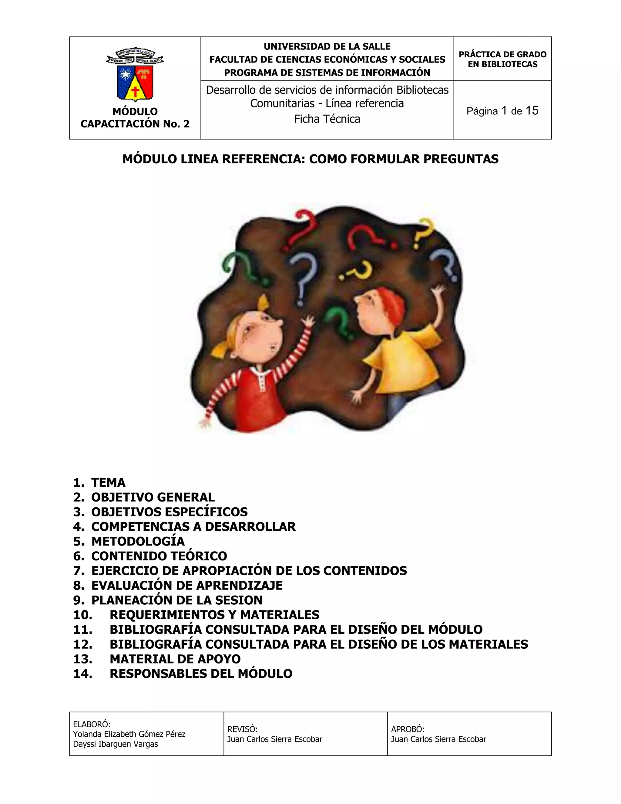 UNIVERSIDAD DE LA SALLE
FACULTAD DE CIENCIAS ECONÓMICAS Y SOCIALES
PROGRAMA DE SISTEMAS DE INFORMACIÓN

MÓDULO
CAPACITACIÓN No. 2

Desarrollo de servicios de información Bibliotecas
Comunitarias - Línea referencia
Ficha Técnica

PRÁCTICA DE GRADO
EN BIBLIOTECAS

Página 1 de 15

MÓDULO LINEA REFERENCIA: COMO FORMULAR PREGUNTAS

1. TEMA
2. OBJETIVO GENERAL
3. OBJETIVOS ESPECÍFICOS
4. COMPETENCIAS A DESARROLLAR
5. METODOLOGÍA
6. CONTENIDO TEÓRICO
7. EJERCICIO DE APROPIACIÓN DE LOS CONTENIDOS
8. EVALUACIÓN DE APRENDIZAJE
9. PLANEACIÓN DE LA SESION
10. REQUERIMIENTOS Y MATERIALES
11. BIBLIOGRAFÍA CONSULTADA PARA EL DISEÑO DEL MÓDULO
12. BIBLIOGRAFÍA CONSULTADA PARA EL DISEÑO DE LOS MATERIALES
13. MATERIAL DE APOYO
14. RESPONSABLES DEL MÓDULO

ELABORÓ:
Yolanda Elizabeth Gómez Pérez
Dayssi Ibarguen Vargas

REVISÓ:
Juan Carlos Sierra Escobar

APROBÓ:
Juan Carlos Sierra Escobar

 