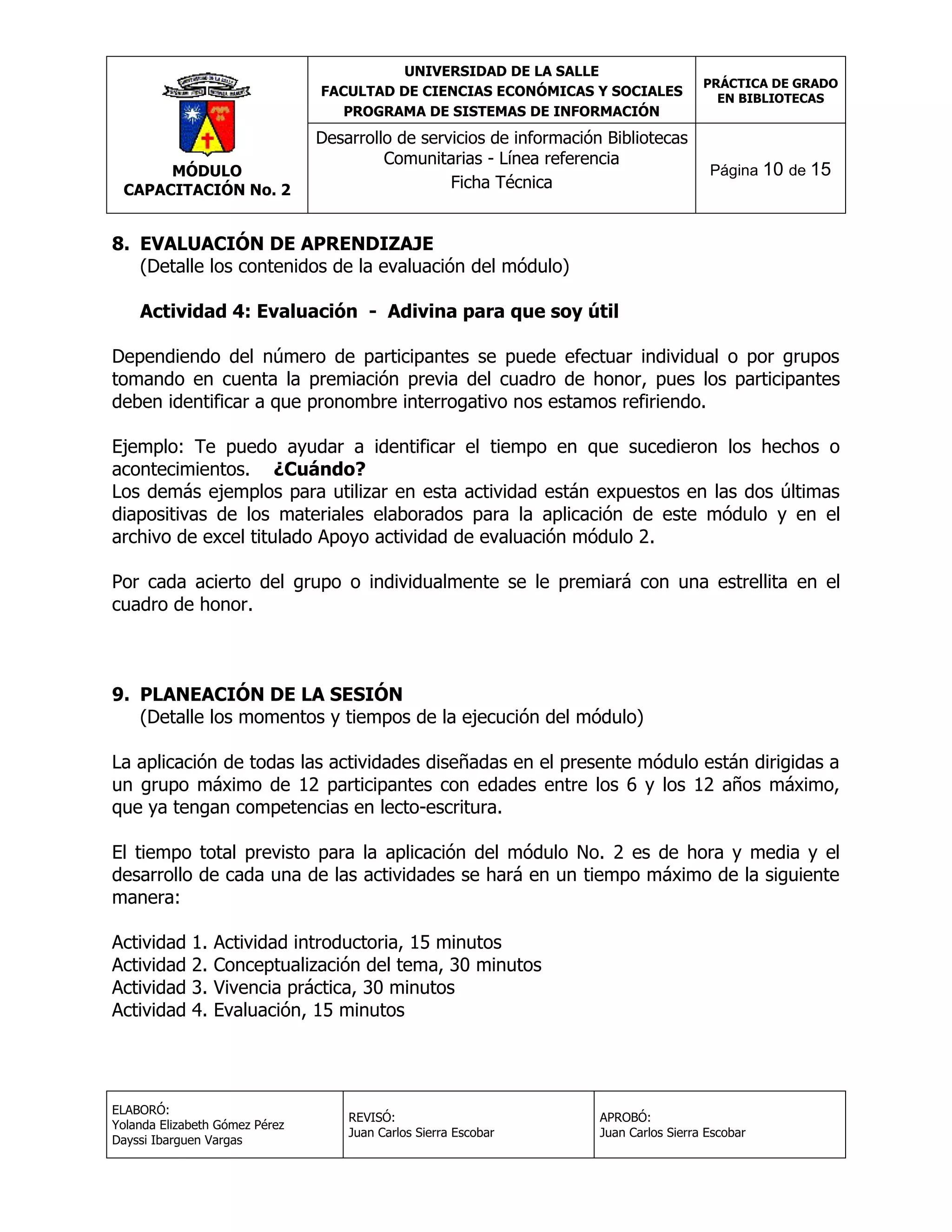 UNIVERSIDAD DE LA SALLE
FACULTAD DE CIENCIAS ECONÓMICAS Y SOCIALES
PROGRAMA DE SISTEMAS DE INFORMACIÓN

MÓDULO
CAPACITACIÓN No. 2

Desarrollo de servicios de información Bibliotecas
Comunitarias - Línea referencia
Ficha Técnica

PRÁCTICA DE GRADO
EN BIBLIOTECAS

Página 10 de 15

8. EVALUACIÓN DE APRENDIZAJE
(Detalle los contenidos de la evaluación del módulo)
Actividad 4: Evaluación - Adivina para que soy útil
Dependiendo del número de participantes se puede efectuar individual o por grupos
tomando en cuenta la premiación previa del cuadro de honor, pues los participantes
deben identificar a que pronombre interrogativo nos estamos refiriendo.
Ejemplo: Te puedo ayudar a identificar el tiempo en que sucedieron los hechos o
acontecimientos. ¿Cuándo?
Los demás ejemplos para utilizar en esta actividad están expuestos en las dos últimas
diapositivas de los materiales elaborados para la aplicación de este módulo y en el
archivo de excel titulado Apoyo actividad de evaluación módulo 2.
Por cada acierto del grupo o individualmente se le premiará con una estrellita en el
cuadro de honor.

9. PLANEACIÓN DE LA SESIÓN
(Detalle los momentos y tiempos de la ejecución del módulo)
La aplicación de todas las actividades diseñadas en el presente módulo están dirigidas a
un grupo máximo de 12 participantes con edades entre los 6 y los 12 años máximo,
que ya tengan competencias en lecto-escritura.
El tiempo total previsto para la aplicación del módulo No. 2 es de hora y media y el
desarrollo de cada una de las actividades se hará en un tiempo máximo de la siguiente
manera:
Actividad
Actividad
Actividad
Actividad

1.
2.
3.
4.

Actividad introductoria, 15 minutos
Conceptualización del tema, 30 minutos
Vivencia práctica, 30 minutos
Evaluación, 15 minutos

ELABORÓ:
Yolanda Elizabeth Gómez Pérez
Dayssi Ibarguen Vargas

REVISÓ:
Juan Carlos Sierra Escobar

APROBÓ:
Juan Carlos Sierra Escobar

 