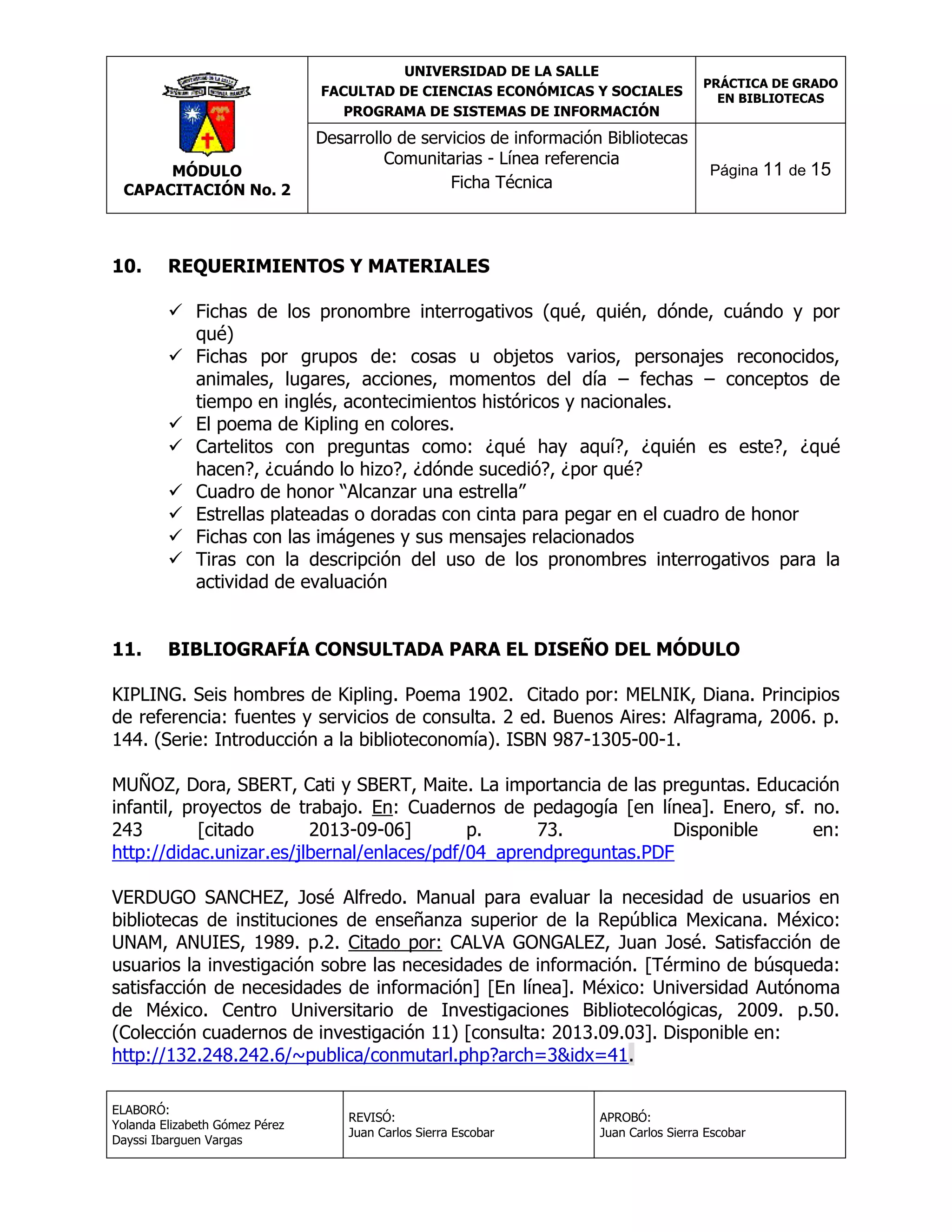 UNIVERSIDAD DE LA SALLE
FACULTAD DE CIENCIAS ECONÓMICAS Y SOCIALES
PROGRAMA DE SISTEMAS DE INFORMACIÓN

MÓDULO
CAPACITACIÓN No. 2

10.

Desarrollo de servicios de información Bibliotecas
Comunitarias - Línea referencia
Ficha Técnica

PRÁCTICA DE GRADO
EN BIBLIOTECAS

Página 11 de 15

REQUERIMIENTOS Y MATERIALES
 Fichas de los pronombre interrogativos (qué, quién, dónde, cuándo y por
qué)
 Fichas por grupos de: cosas u objetos varios, personajes reconocidos,
animales, lugares, acciones, momentos del día – fechas – conceptos de
tiempo en inglés, acontecimientos históricos y nacionales.
 El poema de Kipling en colores.
 Cartelitos con preguntas como: ¿qué hay aquí?, ¿quién es este?, ¿qué
hacen?, ¿cuándo lo hizo?, ¿dónde sucedió?, ¿por qué?
 Cuadro de honor “Alcanzar una estrella”
 Estrellas plateadas o doradas con cinta para pegar en el cuadro de honor
 Fichas con las imágenes y sus mensajes relacionados
 Tiras con la descripción del uso de los pronombres interrogativos para la
actividad de evaluación

11.

BIBLIOGRAFÍA CONSULTADA PARA EL DISEÑO DEL MÓDULO

KIPLING. Seis hombres de Kipling. Poema 1902. Citado por: MELNIK, Diana. Principios
de referencia: fuentes y servicios de consulta. 2 ed. Buenos Aires: Alfagrama, 2006. p.
144. (Serie: Introducción a la biblioteconomía). ISBN 987-1305-00-1.
MUÑOZ, Dora, SBERT, Cati y SBERT, Maite. La importancia de las preguntas. Educación
infantil, proyectos de trabajo. En: Cuadernos de pedagogía [en línea]. Enero, sf. no.
243
[citado
2013-09-06]
p.
73.
Disponible
en:
http://didac.unizar.es/jlbernal/enlaces/pdf/04_aprendpreguntas.PDF
VERDUGO SANCHEZ, José Alfredo. Manual para evaluar la necesidad de usuarios en
bibliotecas de instituciones de enseñanza superior de la República Mexicana. México:
UNAM, ANUIES, 1989. p.2. Citado por: CALVA GONGALEZ, Juan José. Satisfacción de
usuarios la investigación sobre las necesidades de información. [Término de búsqueda:
satisfacción de necesidades de información] [En línea]. México: Universidad Autónoma
de México. Centro Universitario de Investigaciones Bibliotecológicas, 2009. p.50.
(Colección cuadernos de investigación 11) [consulta: 2013.09.03]. Disponible en:
http://132.248.242.6/~publica/conmutarl.php?arch=3&idx=41.
ELABORÓ:
Yolanda Elizabeth Gómez Pérez
Dayssi Ibarguen Vargas

REVISÓ:
Juan Carlos Sierra Escobar

APROBÓ:
Juan Carlos Sierra Escobar

 