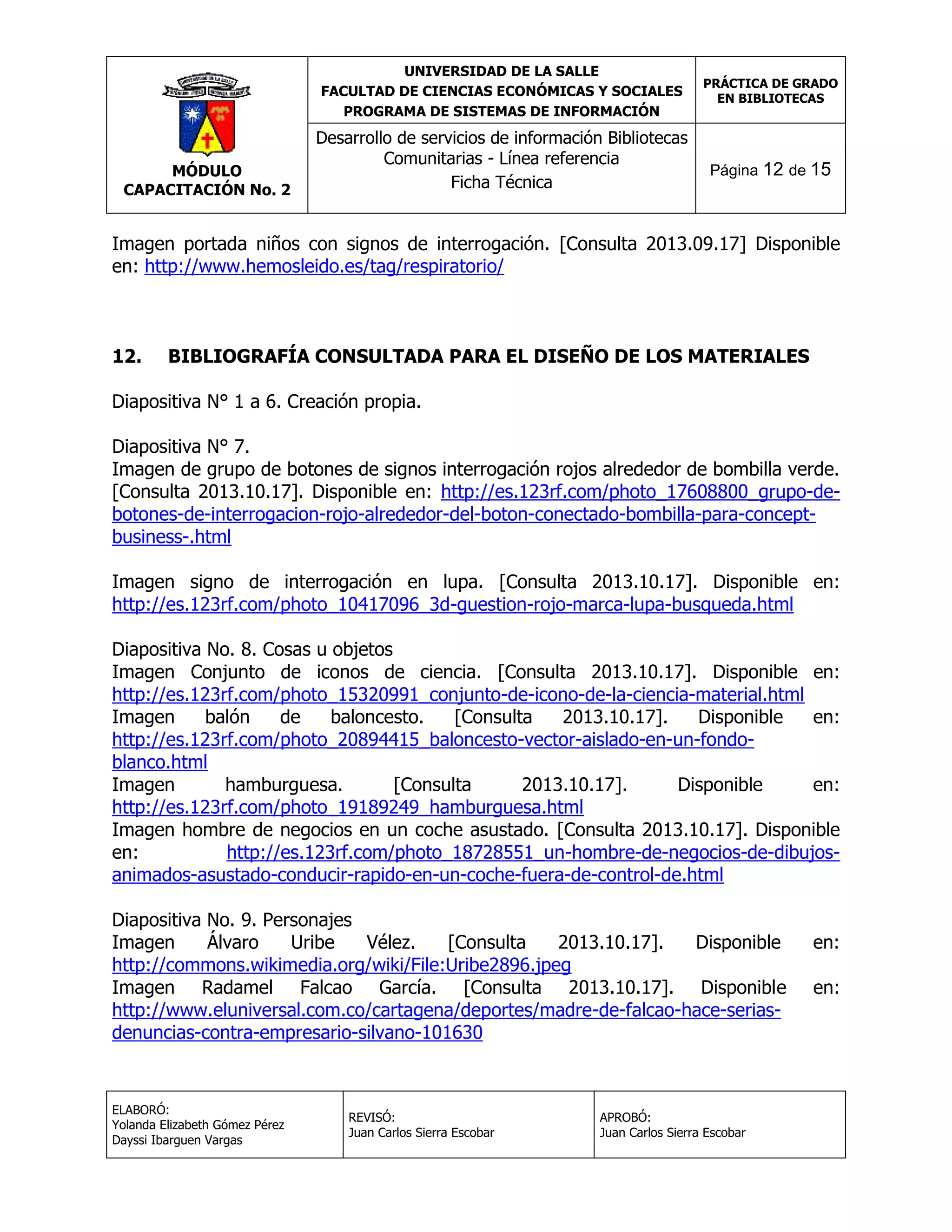 UNIVERSIDAD DE LA SALLE
FACULTAD DE CIENCIAS ECONÓMICAS Y SOCIALES
PROGRAMA DE SISTEMAS DE INFORMACIÓN

MÓDULO
CAPACITACIÓN No. 2

Desarrollo de servicios de información Bibliotecas
Comunitarias - Línea referencia
Ficha Técnica

PRÁCTICA DE GRADO
EN BIBLIOTECAS

Página 12 de 15

Imagen portada niños con signos de interrogación. [Consulta 2013.09.17] Disponible
en: http://www.hemosleido.es/tag/respiratorio/

12.

BIBLIOGRAFÍA CONSULTADA PARA EL DISEÑO DE LOS MATERIALES

Diapositiva N° 1 a 6. Creación propia.
Diapositiva N° 7.
Imagen de grupo de botones de signos interrogación rojos alrededor de bombilla verde.
[Consulta 2013.10.17]. Disponible en: http://es.123rf.com/photo_17608800_grupo-debotones-de-interrogacion-rojo-alrededor-del-boton-conectado-bombilla-para-conceptbusiness-.html
Imagen signo de interrogación en lupa. [Consulta 2013.10.17]. Disponible en:
http://es.123rf.com/photo_10417096_3d-guestion-rojo-marca-lupa-busqueda.html
Diapositiva No. 8. Cosas u objetos
Imagen Conjunto de iconos de ciencia. [Consulta 2013.10.17]. Disponible en:
http://es.123rf.com/photo_15320991_conjunto-de-icono-de-la-ciencia-material.html
Imagen
balón
de
baloncesto.
[Consulta
2013.10.17].
Disponible
en:
http://es.123rf.com/photo_20894415_baloncesto-vector-aislado-en-un-fondoblanco.html
Imagen
hamburguesa.
[Consulta
2013.10.17].
Disponible
en:
http://es.123rf.com/photo_19189249_hamburguesa.html
Imagen hombre de negocios en un coche asustado. [Consulta 2013.10.17]. Disponible
en:
http://es.123rf.com/photo_18728551_un-hombre-de-negocios-de-dibujosanimados-asustado-conducir-rapido-en-un-coche-fuera-de-control-de.html
Diapositiva No. 9. Personajes
Imagen
Álvaro
Uribe
Vélez.
[Consulta
2013.10.17].
Disponible
http://commons.wikimedia.org/wiki/File:Uribe2896.jpeg
Imagen Radamel Falcao García. [Consulta 2013.10.17]. Disponible
http://www.eluniversal.com.co/cartagena/deportes/madre-de-falcao-hace-seriasdenuncias-contra-empresario-silvano-101630

ELABORÓ:
Yolanda Elizabeth Gómez Pérez
Dayssi Ibarguen Vargas

REVISÓ:
Juan Carlos Sierra Escobar

APROBÓ:
Juan Carlos Sierra Escobar

en:
en:

 