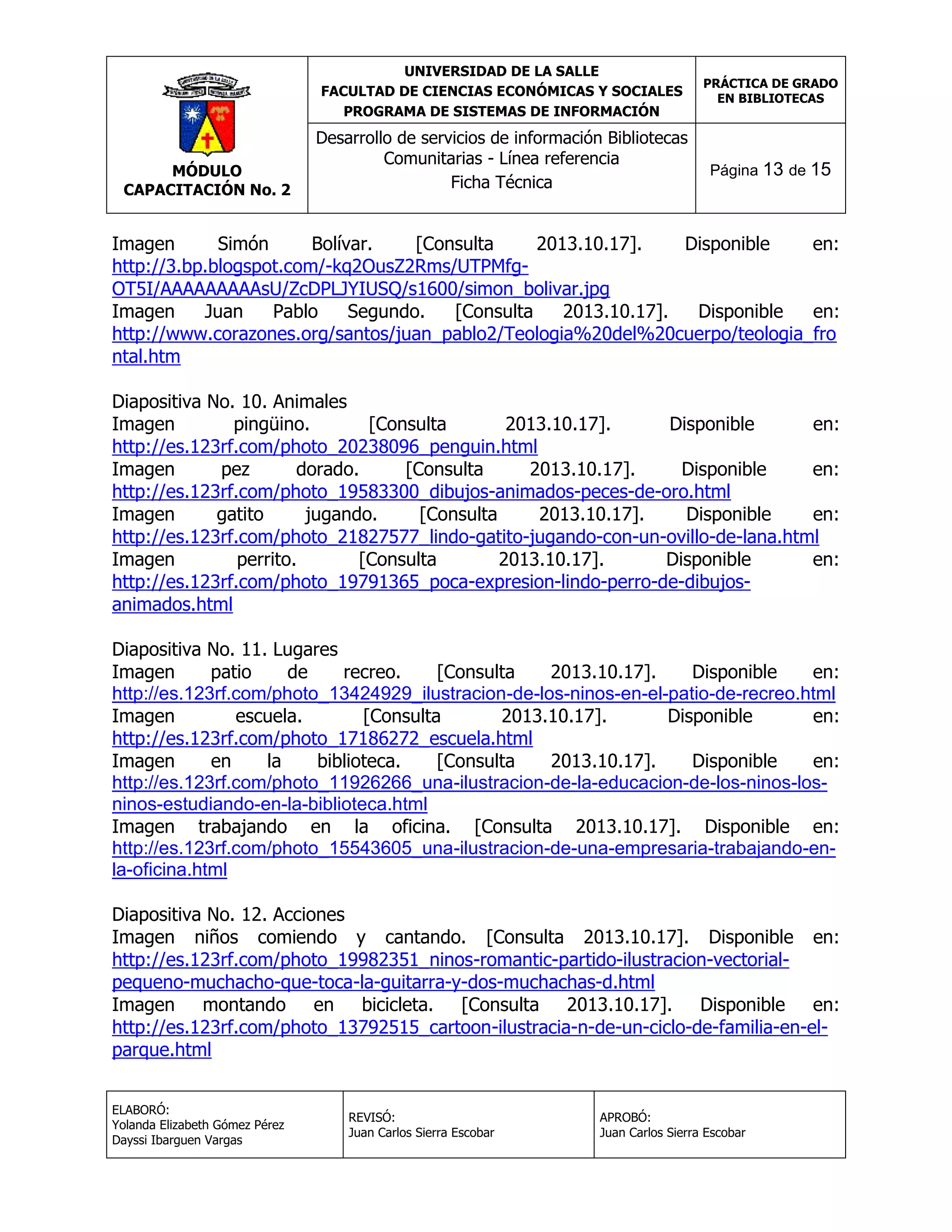 UNIVERSIDAD DE LA SALLE
FACULTAD DE CIENCIAS ECONÓMICAS Y SOCIALES
PROGRAMA DE SISTEMAS DE INFORMACIÓN

MÓDULO
CAPACITACIÓN No. 2

Desarrollo de servicios de información Bibliotecas
Comunitarias - Línea referencia
Ficha Técnica

PRÁCTICA DE GRADO
EN BIBLIOTECAS

Página 13 de 15

Imagen
Simón
Bolívar.
[Consulta
2013.10.17].
Disponible
en:
http://3.bp.blogspot.com/-kq2OusZ2Rms/UTPMfgOT5I/AAAAAAAAAsU/ZcDPLJYIUSQ/s1600/simon_bolivar.jpg
Imagen
Juan
Pablo
Segundo.
[Consulta
2013.10.17].
Disponible
en:
http://www.corazones.org/santos/juan_pablo2/Teologia%20del%20cuerpo/teologia_fro
ntal.htm
Diapositiva No. 10. Animales
Imagen
pingüino.
[Consulta
2013.10.17].
Disponible
en:
http://es.123rf.com/photo_20238096_penguin.html
Imagen
pez
dorado.
[Consulta
2013.10.17].
Disponible
en:
http://es.123rf.com/photo_19583300_dibujos-animados-peces-de-oro.html
Imagen
gatito
jugando.
[Consulta
2013.10.17].
Disponible
en:
http://es.123rf.com/photo_21827577_lindo-gatito-jugando-con-un-ovillo-de-lana.html
Imagen
perrito.
[Consulta
2013.10.17].
Disponible
en:
http://es.123rf.com/photo_19791365_poca-expresion-lindo-perro-de-dibujosanimados.html
Diapositiva No. 11. Lugares
Imagen
patio
de
recreo.
[Consulta
2013.10.17].
Disponible
en:
http://es.123rf.com/photo_13424929_ilustracion-de-los-ninos-en-el-patio-de-recreo.html
Imagen
escuela.
[Consulta
2013.10.17].
Disponible
en:
http://es.123rf.com/photo_17186272_escuela.html
Imagen
en
la
biblioteca.
[Consulta
2013.10.17].
Disponible
en:
http://es.123rf.com/photo_11926266_una-ilustracion-de-la-educacion-de-los-ninos-losninos-estudiando-en-la-biblioteca.html
Imagen trabajando en la oficina. [Consulta 2013.10.17]. Disponible en:
http://es.123rf.com/photo_15543605_una-ilustracion-de-una-empresaria-trabajando-enla-oficina.html
Diapositiva No. 12. Acciones
Imagen niños comiendo y cantando. [Consulta 2013.10.17]. Disponible en:
http://es.123rf.com/photo_19982351_ninos-romantic-partido-ilustracion-vectorialpequeno-muchacho-que-toca-la-guitarra-y-dos-muchachas-d.html
Imagen montando en bicicleta. [Consulta 2013.10.17]. Disponible en:
http://es.123rf.com/photo_13792515_cartoon-ilustracia-n-de-un-ciclo-de-familia-en-elparque.html
ELABORÓ:
Yolanda Elizabeth Gómez Pérez
Dayssi Ibarguen Vargas

REVISÓ:
Juan Carlos Sierra Escobar

APROBÓ:
Juan Carlos Sierra Escobar

 
