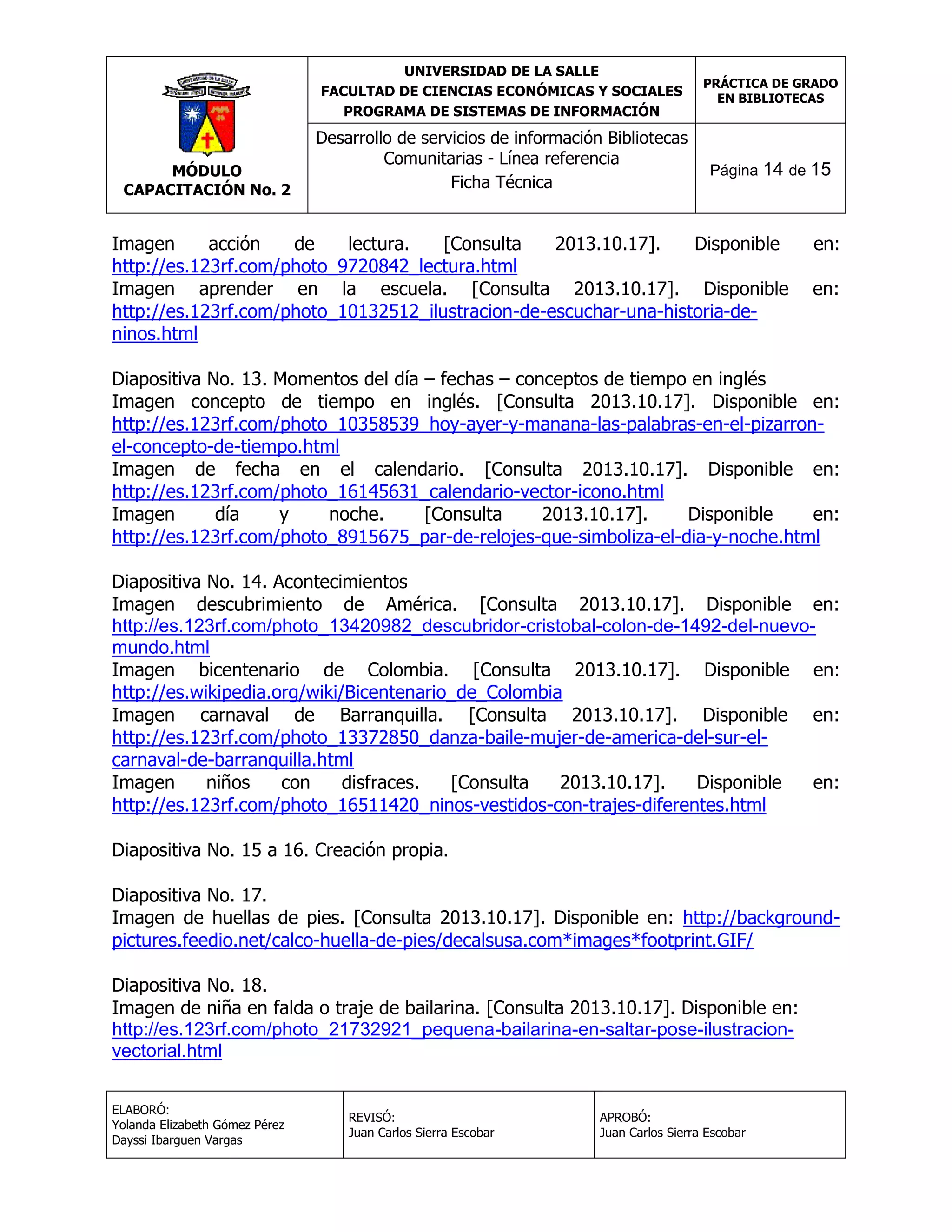 UNIVERSIDAD DE LA SALLE
FACULTAD DE CIENCIAS ECONÓMICAS Y SOCIALES
PROGRAMA DE SISTEMAS DE INFORMACIÓN

MÓDULO
CAPACITACIÓN No. 2

Desarrollo de servicios de información Bibliotecas
Comunitarias - Línea referencia
Ficha Técnica

PRÁCTICA DE GRADO
EN BIBLIOTECAS

Página 14 de 15

Imagen
acción
de
lectura.
[Consulta
2013.10.17].
Disponible
http://es.123rf.com/photo_9720842_lectura.html
Imagen aprender en la escuela. [Consulta 2013.10.17]. Disponible
http://es.123rf.com/photo_10132512_ilustracion-de-escuchar-una-historia-deninos.html

en:
en:

Diapositiva No. 13. Momentos del día – fechas – conceptos de tiempo en inglés
Imagen concepto de tiempo en inglés. [Consulta 2013.10.17]. Disponible en:
http://es.123rf.com/photo_10358539_hoy-ayer-y-manana-las-palabras-en-el-pizarronel-concepto-de-tiempo.html
Imagen de fecha en el calendario. [Consulta 2013.10.17]. Disponible en:
http://es.123rf.com/photo_16145631_calendario-vector-icono.html
Imagen
día
y
noche.
[Consulta
2013.10.17].
Disponible
en:
http://es.123rf.com/photo_8915675_par-de-relojes-que-simboliza-el-dia-y-noche.html
Diapositiva No. 14. Acontecimientos
Imagen descubrimiento de América. [Consulta 2013.10.17]. Disponible en:
http://es.123rf.com/photo_13420982_descubridor-cristobal-colon-de-1492-del-nuevomundo.html
Imagen bicentenario de Colombia. [Consulta 2013.10.17]. Disponible en:
http://es.wikipedia.org/wiki/Bicentenario_de_Colombia
Imagen carnaval de Barranquilla. [Consulta 2013.10.17]. Disponible en:
http://es.123rf.com/photo_13372850_danza-baile-mujer-de-america-del-sur-elcarnaval-de-barranquilla.html
Imagen
niños
con
disfraces.
[Consulta
2013.10.17].
Disponible
en:
http://es.123rf.com/photo_16511420_ninos-vestidos-con-trajes-diferentes.html
Diapositiva No. 15 a 16. Creación propia.
Diapositiva No. 17.
Imagen de huellas de pies. [Consulta 2013.10.17]. Disponible en: http://backgroundpictures.feedio.net/calco-huella-de-pies/decalsusa.com*images*footprint.GIF/
Diapositiva No. 18.
Imagen de niña en falda o traje de bailarina. [Consulta 2013.10.17]. Disponible en:
http://es.123rf.com/photo_21732921_pequena-bailarina-en-saltar-pose-ilustracionvectorial.html
ELABORÓ:
Yolanda Elizabeth Gómez Pérez
Dayssi Ibarguen Vargas

REVISÓ:
Juan Carlos Sierra Escobar

APROBÓ:
Juan Carlos Sierra Escobar

 