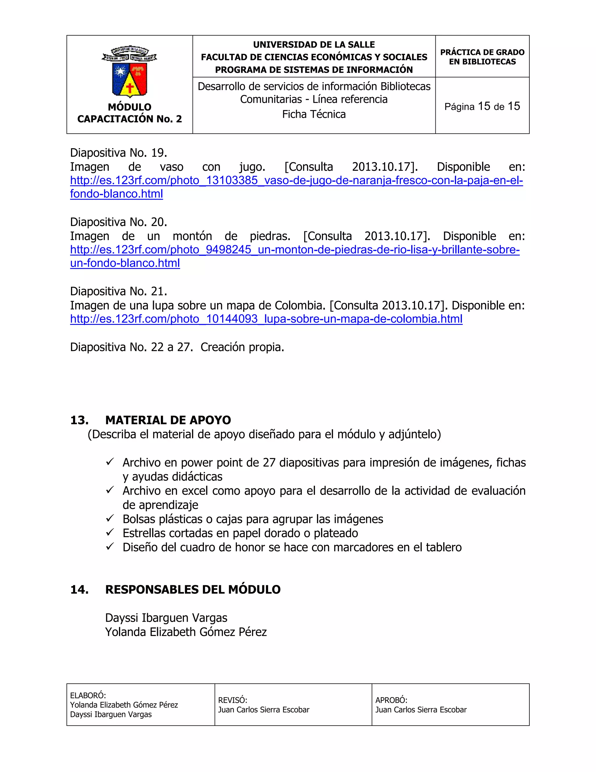 UNIVERSIDAD DE LA SALLE
FACULTAD DE CIENCIAS ECONÓMICAS Y SOCIALES
PROGRAMA DE SISTEMAS DE INFORMACIÓN

MÓDULO
CAPACITACIÓN No. 2

PRÁCTICA DE GRADO
EN BIBLIOTECAS

Desarrollo de servicios de información Bibliotecas
Comunitarias - Línea referencia
Ficha Técnica

Página 15 de 15

Diapositiva No. 19.
Imagen
de
vaso
con
jugo.
[Consulta
2013.10.17].
Disponible
en:
http://es.123rf.com/photo_13103385_vaso-de-jugo-de-naranja-fresco-con-la-paja-en-elfondo-blanco.html
Diapositiva No. 20.
Imagen de un montón de piedras. [Consulta 2013.10.17]. Disponible en:
http://es.123rf.com/photo_9498245_un-monton-de-piedras-de-rio-lisa-y-brillante-sobreun-fondo-blanco.html
Diapositiva No. 21.
Imagen de una lupa sobre un mapa de Colombia. [Consulta 2013.10.17]. Disponible en:
http://es.123rf.com/photo_10144093_lupa-sobre-un-mapa-de-colombia.html
Diapositiva No. 22 a 27. Creación propia.

13. MATERIAL DE APOYO
(Describa el material de apoyo diseñado para el módulo y adjúntelo)
 Archivo en power point de 27 diapositivas para impresión de imágenes, fichas
y ayudas didácticas
 Archivo en excel como apoyo para el desarrollo de la actividad de evaluación
de aprendizaje
 Bolsas plásticas o cajas para agrupar las imágenes
 Estrellas cortadas en papel dorado o plateado
 Diseño del cuadro de honor se hace con marcadores en el tablero
14.

RESPONSABLES DEL MÓDULO
Dayssi Ibarguen Vargas
Yolanda Elizabeth Gómez Pérez

ELABORÓ:
Yolanda Elizabeth Gómez Pérez
Dayssi Ibarguen Vargas

REVISÓ:
Juan Carlos Sierra Escobar

APROBÓ:
Juan Carlos Sierra Escobar

 
