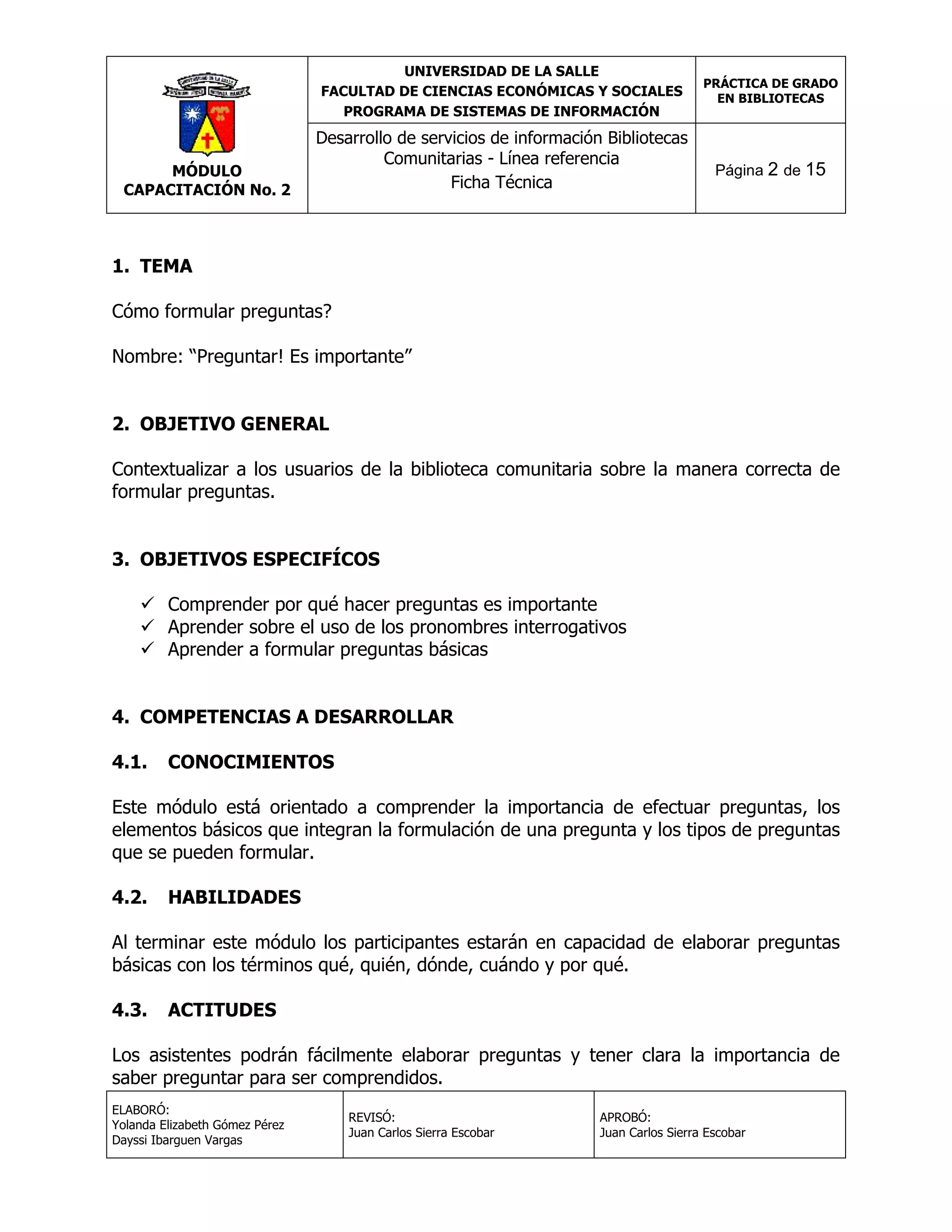 UNIVERSIDAD DE LA SALLE
FACULTAD DE CIENCIAS ECONÓMICAS Y SOCIALES
PROGRAMA DE SISTEMAS DE INFORMACIÓN

MÓDULO
CAPACITACIÓN No. 2

Desarrollo de servicios de información Bibliotecas
Comunitarias - Línea referencia
Ficha Técnica

PRÁCTICA DE GRADO
EN BIBLIOTECAS

Página 2 de 15

1. TEMA
Cómo formular preguntas?
Nombre: “Preguntar! Es importante”
2. OBJETIVO GENERAL
Contextualizar a los usuarios de la biblioteca comunitaria sobre la manera correcta de
formular preguntas.
3. OBJETIVOS ESPECIFÍCOS
 Comprender por qué hacer preguntas es importante
 Aprender sobre el uso de los pronombres interrogativos
 Aprender a formular preguntas básicas
4. COMPETENCIAS A DESARROLLAR
4.1.

CONOCIMIENTOS

Este módulo está orientado a comprender la importancia de efectuar preguntas, los
elementos básicos que integran la formulación de una pregunta y los tipos de preguntas
que se pueden formular.
4.2.

HABILIDADES

Al terminar este módulo los participantes estarán en capacidad de elaborar preguntas
básicas con los términos qué, quién, dónde, cuándo y por qué.
4.3.

ACTITUDES

Los asistentes podrán fácilmente elaborar preguntas y tener clara la importancia de
saber preguntar para ser comprendidos.
ELABORÓ:
Yolanda Elizabeth Gómez Pérez
Dayssi Ibarguen Vargas

REVISÓ:
Juan Carlos Sierra Escobar

APROBÓ:
Juan Carlos Sierra Escobar

 