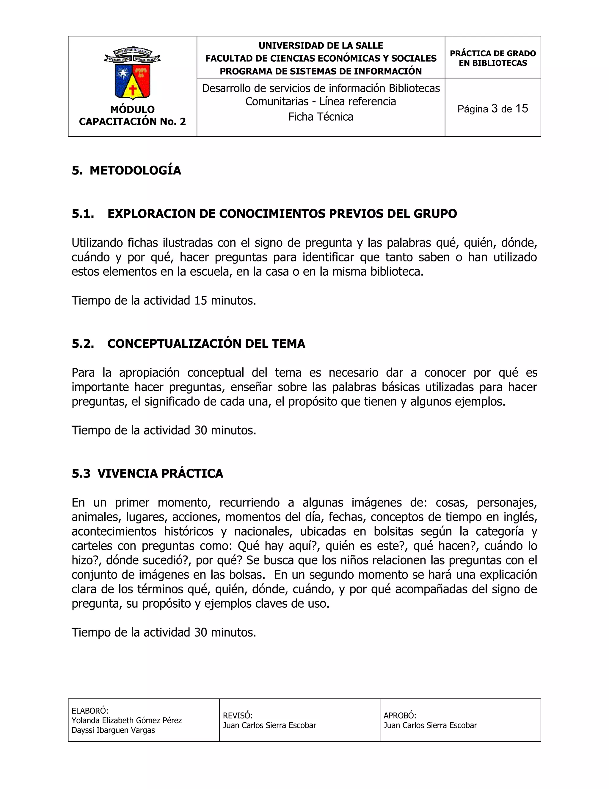 UNIVERSIDAD DE LA SALLE
FACULTAD DE CIENCIAS ECONÓMICAS Y SOCIALES
PROGRAMA DE SISTEMAS DE INFORMACIÓN

MÓDULO
CAPACITACIÓN No. 2

PRÁCTICA DE GRADO
EN BIBLIOTECAS

Desarrollo de servicios de información Bibliotecas
Comunitarias - Línea referencia
Ficha Técnica

Página 3 de 15

5. METODOLOGÍA
5.1.

EXPLORACION DE CONOCIMIENTOS PREVIOS DEL GRUPO

Utilizando fichas ilustradas con el signo de pregunta y las palabras qué, quién, dónde,
cuándo y por qué, hacer preguntas para identificar que tanto saben o han utilizado
estos elementos en la escuela, en la casa o en la misma biblioteca.
Tiempo de la actividad 15 minutos.
5.2.

CONCEPTUALIZACIÓN DEL TEMA

Para la apropiación conceptual del tema es necesario dar a conocer por qué es
importante hacer preguntas, enseñar sobre las palabras básicas utilizadas para hacer
preguntas, el significado de cada una, el propósito que tienen y algunos ejemplos.
Tiempo de la actividad 30 minutos.
5.3 VIVENCIA PRÁCTICA
En un primer momento, recurriendo a algunas imágenes de: cosas, personajes,
animales, lugares, acciones, momentos del día, fechas, conceptos de tiempo en inglés,
acontecimientos históricos y nacionales, ubicadas en bolsitas según la categoría y
carteles con preguntas como: Qué hay aquí?, quién es este?, qué hacen?, cuándo lo
hizo?, dónde sucedió?, por qué? Se busca que los niños relacionen las preguntas con el
conjunto de imágenes en las bolsas. En un segundo momento se hará una explicación
clara de los términos qué, quién, dónde, cuándo, y por qué acompañadas del signo de
pregunta, su propósito y ejemplos claves de uso.
Tiempo de la actividad 30 minutos.

ELABORÓ:
Yolanda Elizabeth Gómez Pérez
Dayssi Ibarguen Vargas

REVISÓ:
Juan Carlos Sierra Escobar

APROBÓ:
Juan Carlos Sierra Escobar

 