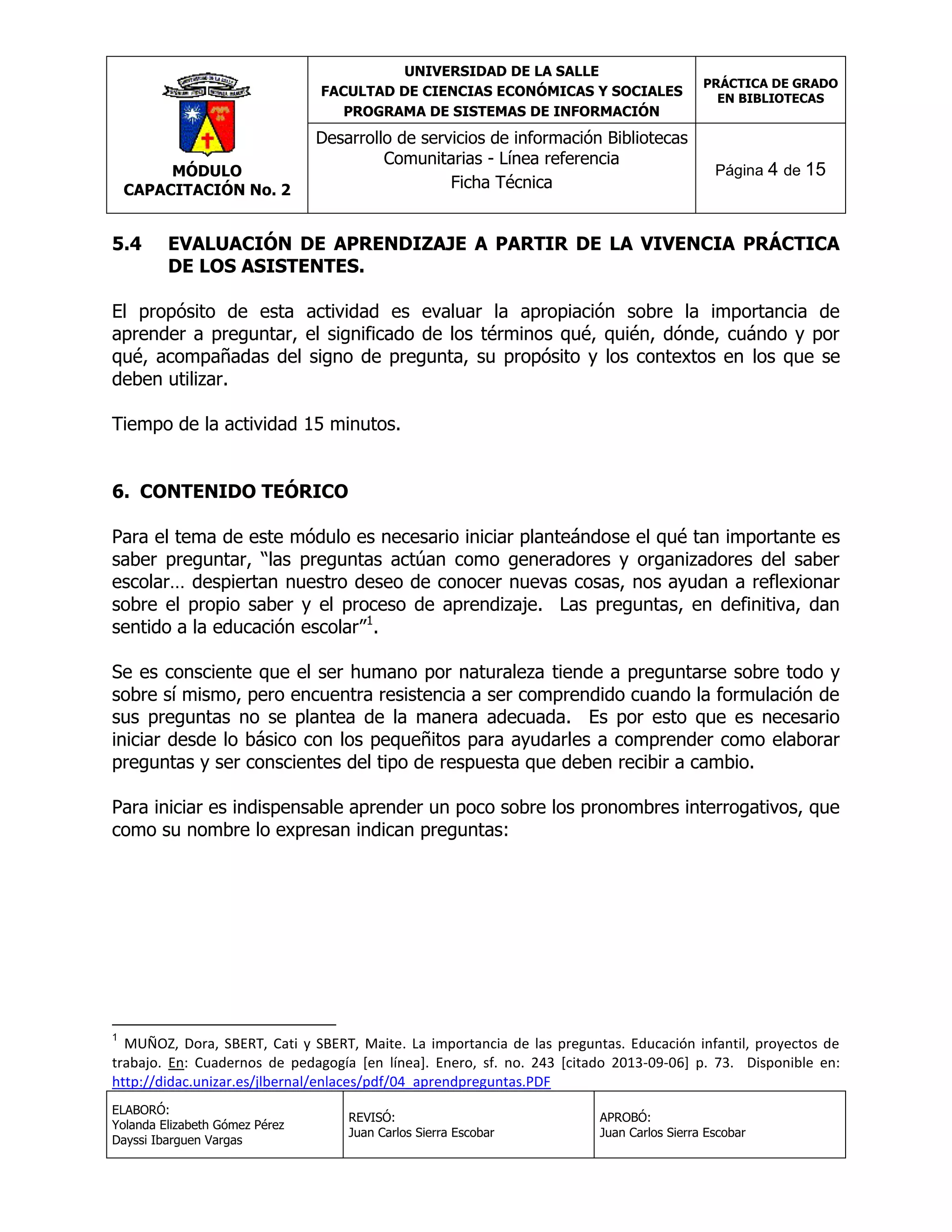 UNIVERSIDAD DE LA SALLE
FACULTAD DE CIENCIAS ECONÓMICAS Y SOCIALES
PROGRAMA DE SISTEMAS DE INFORMACIÓN

MÓDULO
CAPACITACIÓN No. 2

5.4

Desarrollo de servicios de información Bibliotecas
Comunitarias - Línea referencia
Ficha Técnica

PRÁCTICA DE GRADO
EN BIBLIOTECAS

Página 4 de 15

EVALUACIÓN DE APRENDIZAJE A PARTIR DE LA VIVENCIA PRÁCTICA
DE LOS ASISTENTES.

El propósito de esta actividad es evaluar la apropiación sobre la importancia de
aprender a preguntar, el significado de los términos qué, quién, dónde, cuándo y por
qué, acompañadas del signo de pregunta, su propósito y los contextos en los que se
deben utilizar.
Tiempo de la actividad 15 minutos.
6. CONTENIDO TEÓRICO
Para el tema de este módulo es necesario iniciar planteándose el qué tan importante es
saber preguntar, “las preguntas actúan como generadores y organizadores del saber
escolar… despiertan nuestro deseo de conocer nuevas cosas, nos ayudan a reflexionar
sobre el propio saber y el proceso de aprendizaje. Las preguntas, en definitiva, dan
sentido a la educación escolar”1.
Se es consciente que el ser humano por naturaleza tiende a preguntarse sobre todo y
sobre sí mismo, pero encuentra resistencia a ser comprendido cuando la formulación de
sus preguntas no se plantea de la manera adecuada. Es por esto que es necesario
iniciar desde lo básico con los pequeñitos para ayudarles a comprender como elaborar
preguntas y ser conscientes del tipo de respuesta que deben recibir a cambio.
Para iniciar es indispensable aprender un poco sobre los pronombres interrogativos, que
como su nombre lo expresan indican preguntas:

1

MUÑOZ, Dora, SBERT, Cati y SBERT, Maite. La importancia de las preguntas. Educación infantil, proyectos de
trabajo. En: Cuadernos de pedagogía [en línea]. Enero, sf. no. 243 [citado 2013-09-06] p. 73. Disponible en:
http://didac.unizar.es/jlbernal/enlaces/pdf/04_aprendpreguntas.PDF
ELABORÓ:
Yolanda Elizabeth Gómez Pérez
Dayssi Ibarguen Vargas

REVISÓ:
Juan Carlos Sierra Escobar

APROBÓ:
Juan Carlos Sierra Escobar

 