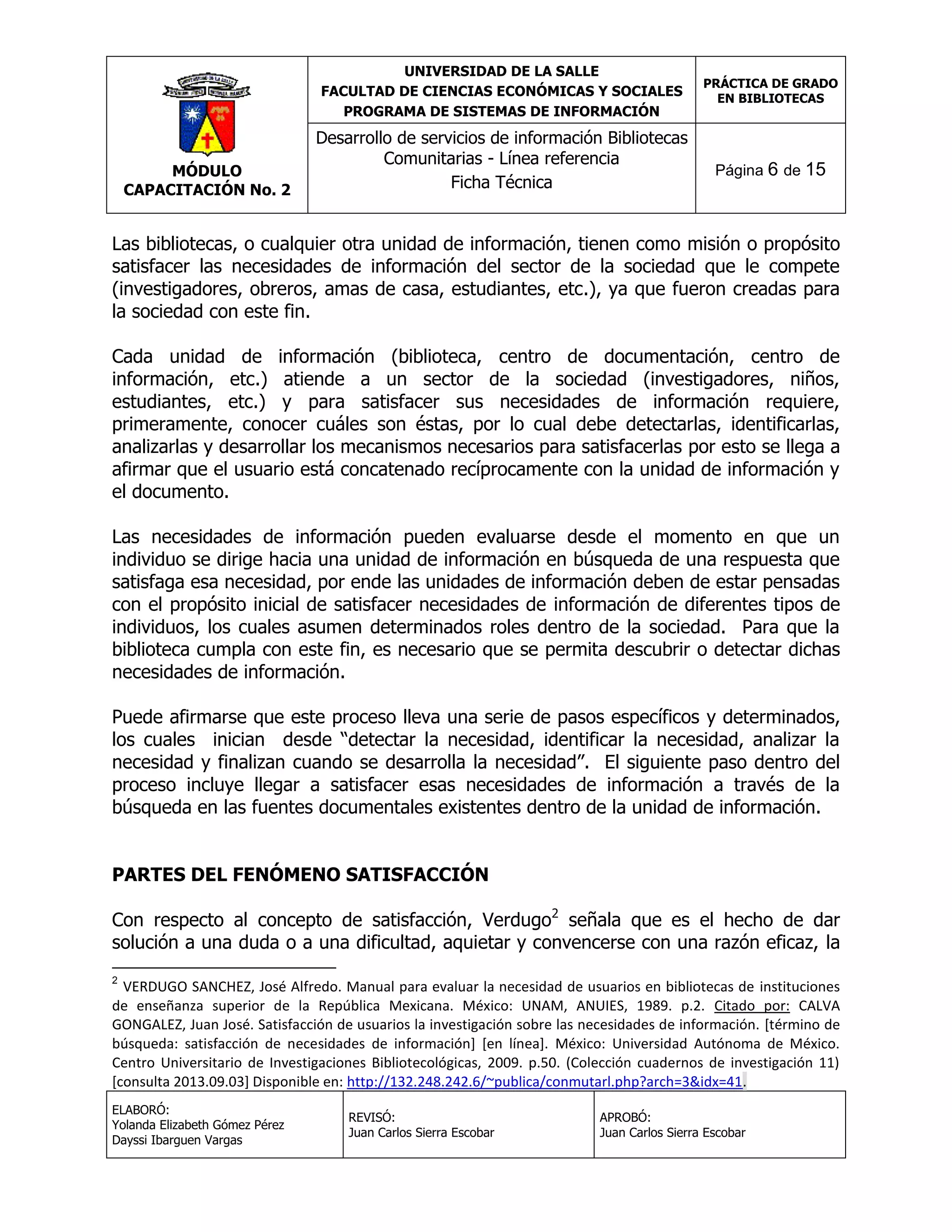 UNIVERSIDAD DE LA SALLE
FACULTAD DE CIENCIAS ECONÓMICAS Y SOCIALES
PROGRAMA DE SISTEMAS DE INFORMACIÓN

MÓDULO
CAPACITACIÓN No. 2

Desarrollo de servicios de información Bibliotecas
Comunitarias - Línea referencia
Ficha Técnica

PRÁCTICA DE GRADO
EN BIBLIOTECAS

Página 6 de 15

Las bibliotecas, o cualquier otra unidad de información, tienen como misión o propósito
satisfacer las necesidades de información del sector de la sociedad que le compete
(investigadores, obreros, amas de casa, estudiantes, etc.), ya que fueron creadas para
la sociedad con este fin.
Cada unidad de información (biblioteca, centro de documentación, centro de
información, etc.) atiende a un sector de la sociedad (investigadores, niños,
estudiantes, etc.) y para satisfacer sus necesidades de información requiere,
primeramente, conocer cuáles son éstas, por lo cual debe detectarlas, identificarlas,
analizarlas y desarrollar los mecanismos necesarios para satisfacerlas por esto se llega a
afirmar que el usuario está concatenado recíprocamente con la unidad de información y
el documento.
Las necesidades de información pueden evaluarse desde el momento en que un
individuo se dirige hacia una unidad de información en búsqueda de una respuesta que
satisfaga esa necesidad, por ende las unidades de información deben de estar pensadas
con el propósito inicial de satisfacer necesidades de información de diferentes tipos de
individuos, los cuales asumen determinados roles dentro de la sociedad. Para que la
biblioteca cumpla con este fin, es necesario que se permita descubrir o detectar dichas
necesidades de información.
Puede afirmarse que este proceso lleva una serie de pasos específicos y determinados,
los cuales inician desde “detectar la necesidad, identificar la necesidad, analizar la
necesidad y finalizan cuando se desarrolla la necesidad”. El siguiente paso dentro del
proceso incluye llegar a satisfacer esas necesidades de información a través de la
búsqueda en las fuentes documentales existentes dentro de la unidad de información.
PARTES DEL FENÓMENO SATISFACCIÓN
Con respecto al concepto de satisfacción, Verdugo2 señala que es el hecho de dar
solución a una duda o a una dificultad, aquietar y convencerse con una razón eficaz, la
2

VERDUGO SANCHEZ, José Alfredo. Manual para evaluar la necesidad de usuarios en bibliotecas de instituciones
de enseñanza superior de la República Mexicana. México: UNAM, ANUIES, 1989. p.2. Citado por: CALVA
GONGALEZ, Juan José. Satisfacción de usuarios la investigación sobre las necesidades de información. [término de
búsqueda: satisfacción de necesidades de información] [en línea]. México: Universidad Autónoma de México.
Centro Universitario de Investigaciones Bibliotecológicas, 2009. p.50. (Colección cuadernos de investigación 11)
[consulta 2013.09.03] Disponible en: http://132.248.242.6/~publica/conmutarl.php?arch=3&idx=41.
ELABORÓ:
Yolanda Elizabeth Gómez Pérez
Dayssi Ibarguen Vargas

REVISÓ:
Juan Carlos Sierra Escobar

APROBÓ:
Juan Carlos Sierra Escobar

 