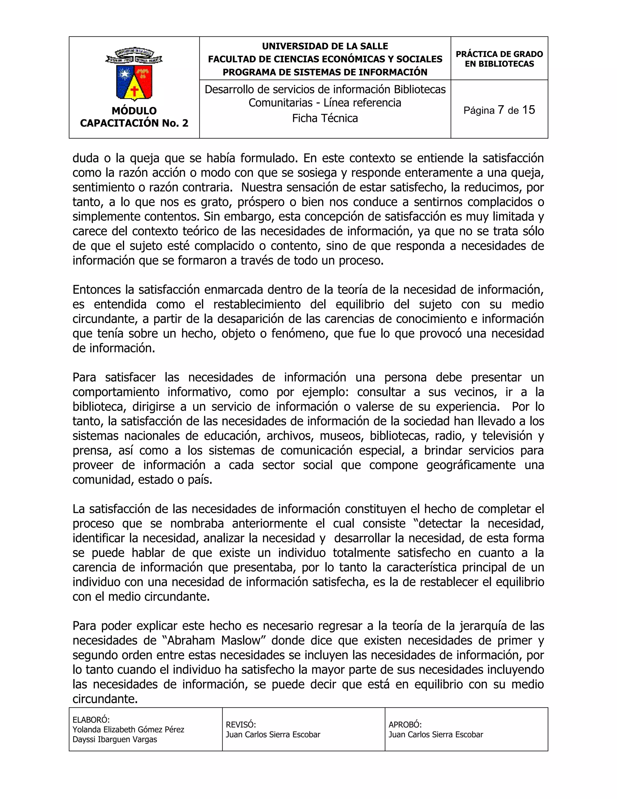 UNIVERSIDAD DE LA SALLE
FACULTAD DE CIENCIAS ECONÓMICAS Y SOCIALES
PROGRAMA DE SISTEMAS DE INFORMACIÓN

MÓDULO
CAPACITACIÓN No. 2

Desarrollo de servicios de información Bibliotecas
Comunitarias - Línea referencia
Ficha Técnica

PRÁCTICA DE GRADO
EN BIBLIOTECAS

Página 7 de 15

duda o la queja que se había formulado. En este contexto se entiende la satisfacción
como la razón acción o modo con que se sosiega y responde enteramente a una queja,
sentimiento o razón contraria. Nuestra sensación de estar satisfecho, la reducimos, por
tanto, a lo que nos es grato, próspero o bien nos conduce a sentirnos complacidos o
simplemente contentos. Sin embargo, esta concepción de satisfacción es muy limitada y
carece del contexto teórico de las necesidades de información, ya que no se trata sólo
de que el sujeto esté complacido o contento, sino de que responda a necesidades de
información que se formaron a través de todo un proceso.
Entonces la satisfacción enmarcada dentro de la teoría de la necesidad de información,
es entendida como el restablecimiento del equilibrio del sujeto con su medio
circundante, a partir de la desaparición de las carencias de conocimiento e información
que tenía sobre un hecho, objeto o fenómeno, que fue lo que provocó una necesidad
de información.
Para satisfacer las necesidades de información una persona debe presentar un
comportamiento informativo, como por ejemplo: consultar a sus vecinos, ir a la
biblioteca, dirigirse a un servicio de información o valerse de su experiencia. Por lo
tanto, la satisfacción de las necesidades de información de la sociedad han llevado a los
sistemas nacionales de educación, archivos, museos, bibliotecas, radio, y televisión y
prensa, así como a los sistemas de comunicación especial, a brindar servicios para
proveer de información a cada sector social que compone geográficamente una
comunidad, estado o país.
La satisfacción de las necesidades de información constituyen el hecho de completar el
proceso que se nombraba anteriormente el cual consiste “detectar la necesidad,
identificar la necesidad, analizar la necesidad y desarrollar la necesidad, de esta forma
se puede hablar de que existe un individuo totalmente satisfecho en cuanto a la
carencia de información que presentaba, por lo tanto la característica principal de un
individuo con una necesidad de información satisfecha, es la de restablecer el equilibrio
con el medio circundante.
Para poder explicar este hecho es necesario regresar a la teoría de la jerarquía de las
necesidades de “Abraham Maslow” donde dice que existen necesidades de primer y
segundo orden entre estas necesidades se incluyen las necesidades de información, por
lo tanto cuando el individuo ha satisfecho la mayor parte de sus necesidades incluyendo
las necesidades de información, se puede decir que está en equilibrio con su medio
circundante.
ELABORÓ:
Yolanda Elizabeth Gómez Pérez
Dayssi Ibarguen Vargas

REVISÓ:
Juan Carlos Sierra Escobar

APROBÓ:
Juan Carlos Sierra Escobar

 