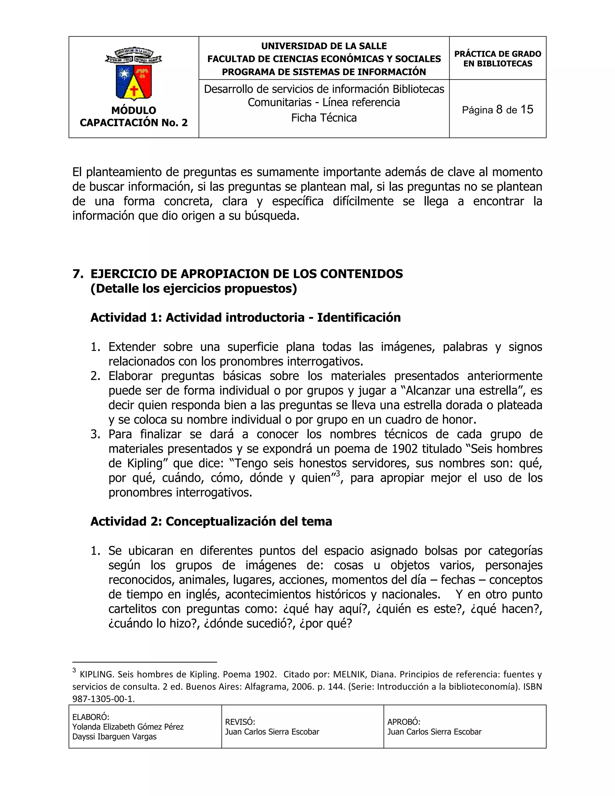 UNIVERSIDAD DE LA SALLE
FACULTAD DE CIENCIAS ECONÓMICAS Y SOCIALES
PROGRAMA DE SISTEMAS DE INFORMACIÓN

MÓDULO
CAPACITACIÓN No. 2

Desarrollo de servicios de información Bibliotecas
Comunitarias - Línea referencia
Ficha Técnica

PRÁCTICA DE GRADO
EN BIBLIOTECAS

Página 8 de 15

El planteamiento de preguntas es sumamente importante además de clave al momento
de buscar información, si las preguntas se plantean mal, si las preguntas no se plantean
de una forma concreta, clara y específica difícilmente se llega a encontrar la
información que dio origen a su búsqueda.

7. EJERCICIO DE APROPIACION DE LOS CONTENIDOS
(Detalle los ejercicios propuestos)
Actividad 1: Actividad introductoria - Identificación
1. Extender sobre una superficie plana todas las imágenes, palabras y signos
relacionados con los pronombres interrogativos.
2. Elaborar preguntas básicas sobre los materiales presentados anteriormente
puede ser de forma individual o por grupos y jugar a “Alcanzar una estrella”, es
decir quien responda bien a las preguntas se lleva una estrella dorada o plateada
y se coloca su nombre individual o por grupo en un cuadro de honor.
3. Para finalizar se dará a conocer los nombres técnicos de cada grupo de
materiales presentados y se expondrá un poema de 1902 titulado “Seis hombres
de Kipling” que dice: “Tengo seis honestos servidores, sus nombres son: qué,
por qué, cuándo, cómo, dónde y quien”3, para apropiar mejor el uso de los
pronombres interrogativos.
Actividad 2: Conceptualización del tema
1. Se ubicaran en diferentes puntos del espacio asignado bolsas por categorías
según los grupos de imágenes de: cosas u objetos varios, personajes
reconocidos, animales, lugares, acciones, momentos del día – fechas – conceptos
de tiempo en inglés, acontecimientos históricos y nacionales. Y en otro punto
cartelitos con preguntas como: ¿qué hay aquí?, ¿quién es este?, ¿qué hacen?,
¿cuándo lo hizo?, ¿dónde sucedió?, ¿por qué?

3

KIPLING. Seis hombres de Kipling. Poema 1902. Citado por: MELNIK, Diana. Principios de referencia: fuentes y
servicios de consulta. 2 ed. Buenos Aires: Alfagrama, 2006. p. 144. (Serie: Introducción a la biblioteconomía). ISBN
987-1305-00-1.
ELABORÓ:
Yolanda Elizabeth Gómez Pérez
Dayssi Ibarguen Vargas

REVISÓ:
Juan Carlos Sierra Escobar

APROBÓ:
Juan Carlos Sierra Escobar

 