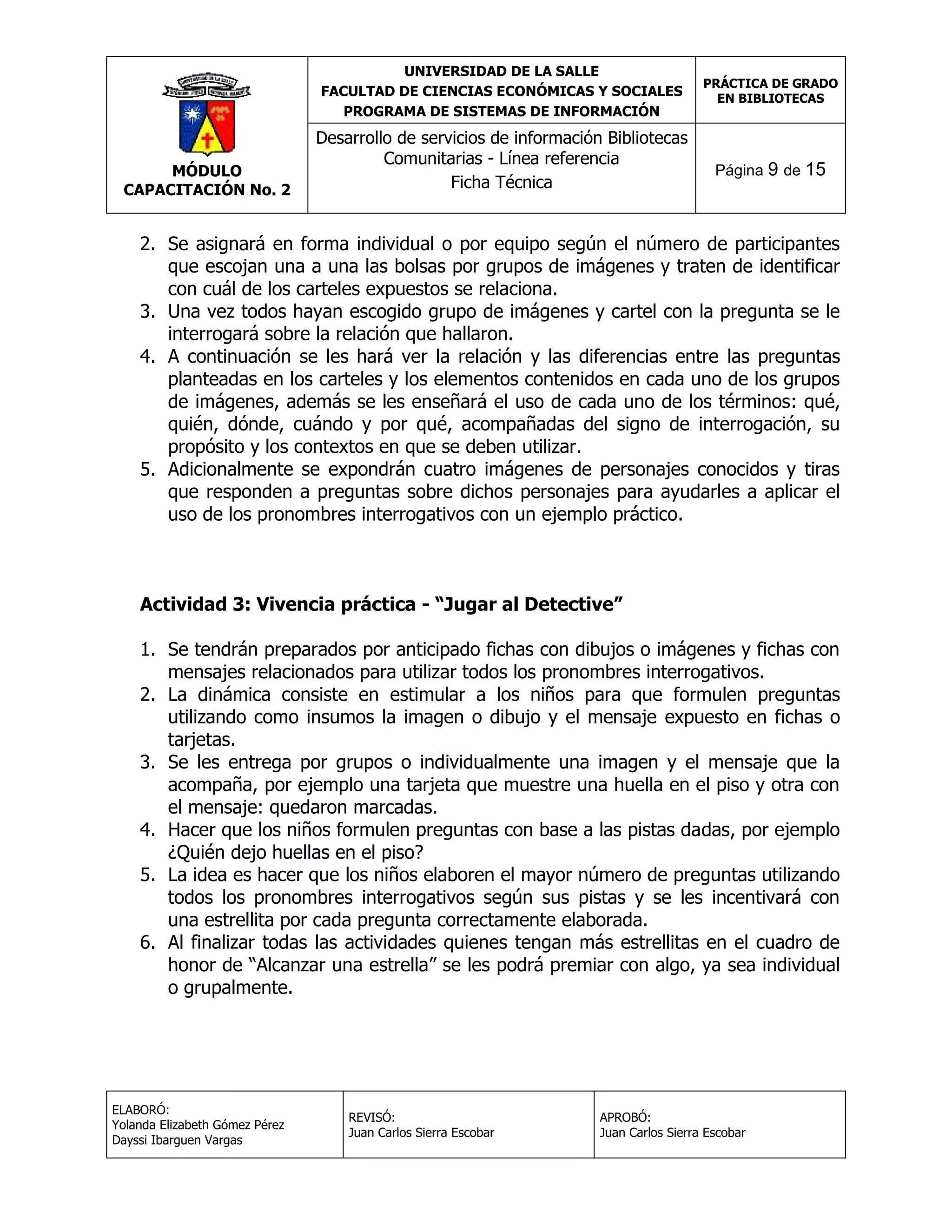 UNIVERSIDAD DE LA SALLE
FACULTAD DE CIENCIAS ECONÓMICAS Y SOCIALES
PROGRAMA DE SISTEMAS DE INFORMACIÓN

MÓDULO
CAPACITACIÓN No. 2

Desarrollo de servicios de información Bibliotecas
Comunitarias - Línea referencia
Ficha Técnica

PRÁCTICA DE GRADO
EN BIBLIOTECAS

Página 9 de 15

2. Se asignará en forma individual o por equipo según el número de participantes
que escojan una a una las bolsas por grupos de imágenes y traten de identificar
con cuál de los carteles expuestos se relaciona.
3. Una vez todos hayan escogido grupo de imágenes y cartel con la pregunta se le
interrogará sobre la relación que hallaron.
4. A continuación se les hará ver la relación y las diferencias entre las preguntas
planteadas en los carteles y los elementos contenidos en cada uno de los grupos
de imágenes, además se les enseñará el uso de cada uno de los términos: qué,
quién, dónde, cuándo y por qué, acompañadas del signo de interrogación, su
propósito y los contextos en que se deben utilizar.
5. Adicionalmente se expondrán cuatro imágenes de personajes conocidos y tiras
que responden a preguntas sobre dichos personajes para ayudarles a aplicar el
uso de los pronombres interrogativos con un ejemplo práctico.

Actividad 3: Vivencia práctica - “Jugar al Detective”
1. Se tendrán preparados por anticipado fichas con dibujos o imágenes y fichas con
mensajes relacionados para utilizar todos los pronombres interrogativos.
2. La dinámica consiste en estimular a los niños para que formulen preguntas
utilizando como insumos la imagen o dibujo y el mensaje expuesto en fichas o
tarjetas.
3. Se les entrega por grupos o individualmente una imagen y el mensaje que la
acompaña, por ejemplo una tarjeta que muestre una huella en el piso y otra con
el mensaje: quedaron marcadas.
4. Hacer que los niños formulen preguntas con base a las pistas dadas, por ejemplo
¿Quién dejo huellas en el piso?
5. La idea es hacer que los niños elaboren el mayor número de preguntas utilizando
todos los pronombres interrogativos según sus pistas y se les incentivará con
una estrellita por cada pregunta correctamente elaborada.
6. Al finalizar todas las actividades quienes tengan más estrellitas en el cuadro de
honor de “Alcanzar una estrella” se les podrá premiar con algo, ya sea individual
o grupalmente.

ELABORÓ:
Yolanda Elizabeth Gómez Pérez
Dayssi Ibarguen Vargas

REVISÓ:
Juan Carlos Sierra Escobar

APROBÓ:
Juan Carlos Sierra Escobar

 